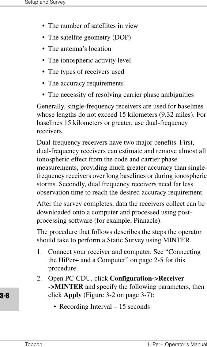 Setup and SurveyTopcon HiPer+ Operator’s Manual3-6• The number of satellites in view• The satellite geometry (DOP)• The antenna’s location• The ionospheric activity level• The types of receivers used• The accuracy requirements• The necessity of resolving carrier phase ambiguitiesGenerally, single-frequency receivers are used for baselines whose lengths do not exceed 15 kilometers (9.32 miles). For baselines 15 kilometers or greater, use dual-frequency receivers.Dual-frequency receivers have two major benefits. First, dual-frequency receivers can estimate and remove almost all ionospheric effect from the code and carrier phase measurements, providing much greater accuracy than single-frequency receivers over long baselines or during ionospheric storms. Secondly, dual frequency receivers need far less observation time to reach the desired accuracy requirement.After the survey completes, data the receivers collect can be downloaded onto a computer and processed using post-processing software (for example, Pinnacle). The procedure that follows describes the steps the operator should take to perform a Static Survey using MINTER.1. Connect your receiver and computer. See “Connecting the HiPer+ and a Computer” on page 2-5 for this procedure.2. Open PC-CDU, click Configuration-&gt;Receiver-&gt;MINTER and specify the following parameters, then click Apply (Figure 3-2 on page 3-7):• Recording Interval – 15 seconds