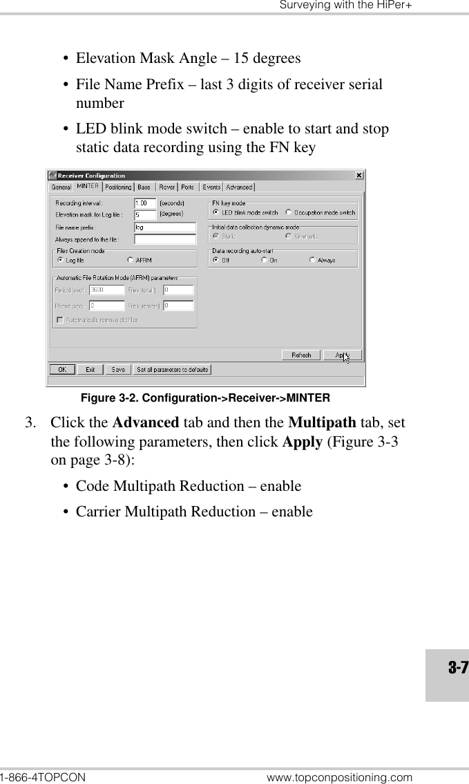 Surveying with the HiPer+1-866-4TOPCON www.topconpositioning.com3-7• Elevation Mask Angle – 15 degrees• File Name Prefix – last 3 digits of receiver serial number• LED blink mode switch – enable to start and stop static data recording using the FN keyFigure 3-2. Configuration-&gt;Receiver-&gt;MINTER3. Click the Advanced tab and then the Multipath tab, set the following parameters, then click Apply (Figure 3-3 on page 3-8):• Code Multipath Reduction – enable• Carrier Multipath Reduction – enable