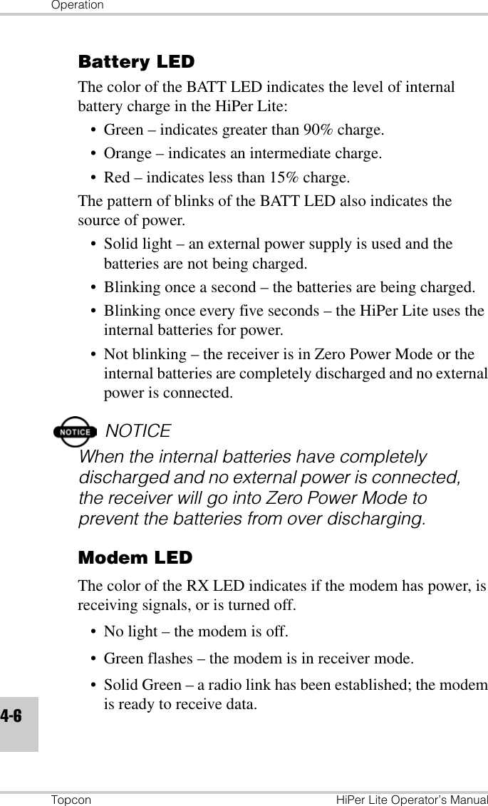 OperationTopcon HiPer Lite Operator’s Manual4-6Battery LEDThe color of the BATT LED indicates the level of internal battery charge in the HiPer Lite:• Green – indicates greater than 90% charge.• Orange – indicates an intermediate charge.• Red – indicates less than 15% charge.The pattern of blinks of the BATT LED also indicates the source of power.• Solid light – an external power supply is used and the batteries are not being charged.• Blinking once a second – the batteries are being charged.• Blinking once every five seconds – the HiPer Lite uses the internal batteries for power.• Not blinking – the receiver is in Zero Power Mode or the internal batteries are completely discharged and no external power is connected.NOTICEWhen the internal batteries have completely discharged and no external power is connected, the receiver will go into Zero Power Mode to prevent the batteries from over discharging.Modem LEDThe color of the RX LED indicates if the modem has power, is receiving signals, or is turned off.• No light – the modem is off.• Green flashes – the modem is in receiver mode.• Solid Green – a radio link has been established; the modem is ready to receive data.