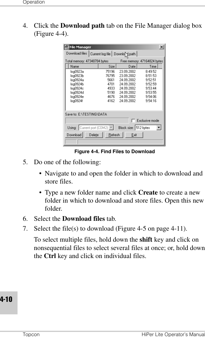 OperationTopcon HiPer Lite Operator’s Manual4-104. Click the Download path tab on the File Manager dialog box (Figure 4-4).Figure 4-4. Find Files to Download5. Do one of the following:• Navigate to and open the folder in which to download and store files.• Type a new folder name and click Create to create a new folder in which to download and store files. Open this new folder.6. Select the Download files tab.7. Select the file(s) to download (Figure 4-5 on page 4-11). To select multiple files, hold down the shift key and click on nonsequential files to select several files at once; or, hold down the Ctrl key and click on individual files.