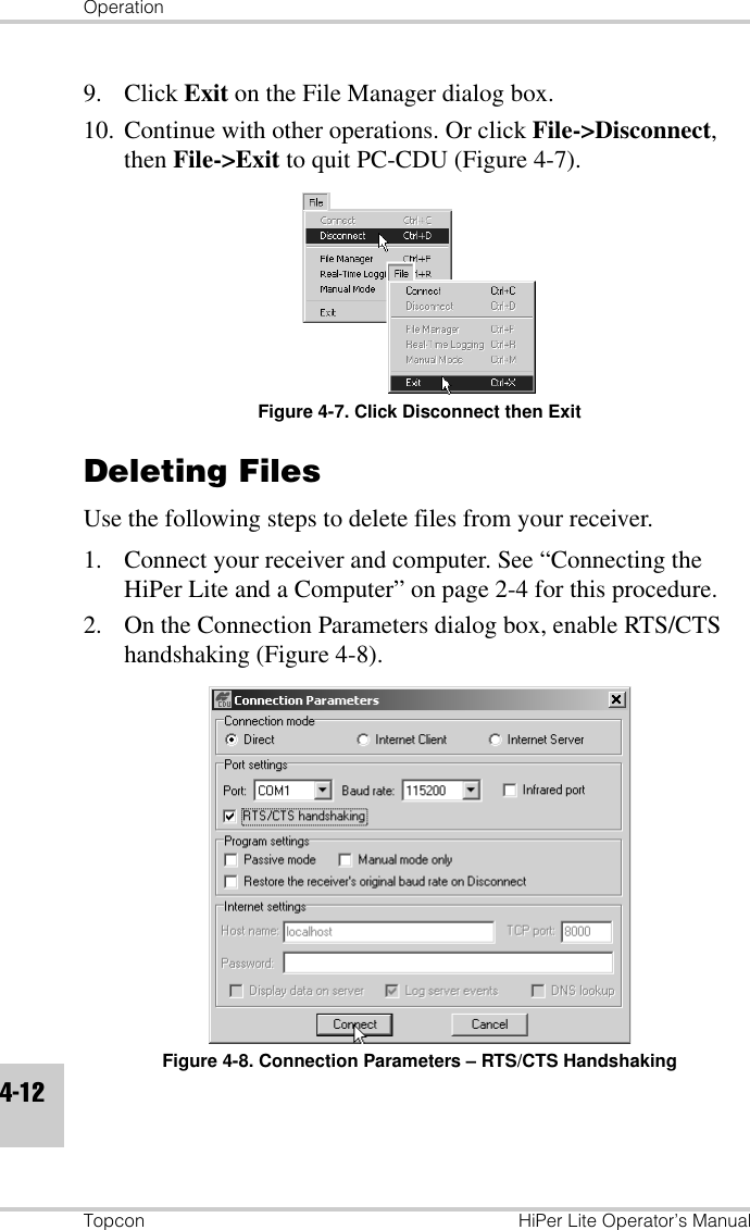 OperationTopcon HiPer Lite Operator’s Manual4-129. Click Exit on the File Manager dialog box.10. Continue with other operations. Or click File-&gt;Disconnect, then File-&gt;Exit to quit PC-CDU (Figure 4-7).Figure 4-7. Click Disconnect then ExitDeleting Files Use the following steps to delete files from your receiver. 1. Connect your receiver and computer. See “Connecting the HiPer Lite and a Computer” on page 2-4 for this procedure.2. On the Connection Parameters dialog box, enable RTS/CTS handshaking (Figure 4-8).Figure 4-8. Connection Parameters – RTS/CTS Handshaking