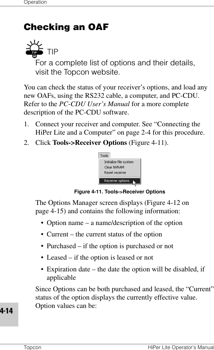OperationTopcon HiPer Lite Operator’s Manual4-14Checking an OAFTIPFor a complete list of options and their details, visit the Topcon website.You can check the status of your receiver’s options, and load any new OAFs, using the RS232 cable, a computer, and PC-CDU. Refer to the PC-CDU User’s Manual for a more complete description of the PC-CDU software.1. Connect your receiver and computer. See “Connecting the HiPer Lite and a Computer” on page 2-4 for this procedure.2. Click Tools-&gt;Receiver Options (Figure 4-11).Figure 4-11. Tools-&gt;Receiver OptionsThe Options Manager screen displays (Figure 4-12 on page 4-15) and contains the following information:• Option name – a name/description of the option• Current – the current status of the option• Purchased – if the option is purchased or not• Leased – if the option is leased or not• Expiration date – the date the option will be disabled, if applicableSince Options can be both purchased and leased, the “Current” status of the option displays the currently effective value. Option values can be: