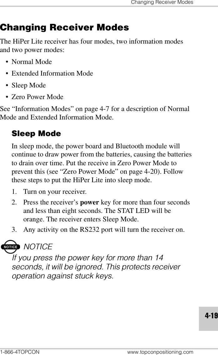 Changing Receiver Modes1-866-4TOPCON www.topconpositioning.com4-19Changing Receiver ModesThe HiPer Lite receiver has four modes, two information modes and two power modes:• Normal Mode• Extended Information Mode• Sleep Mode•Zero Power ModeSee “Information Modes” on page 4-7 for a description of Normal Mode and Extended Information Mode.Sleep ModeIn sleep mode, the power board and Bluetooth module will continue to draw power from the batteries, causing the batteries to drain over time. Put the receive in Zero Power Mode to prevent this (see “Zero Power Mode” on page 4-20). Follow these steps to put the HiPer Lite into sleep mode.1. Turn on your receiver.2. Press the receiver’s power key for more than four seconds and less than eight seconds. The STAT LED will be orange. The receiver enters Sleep Mode.3. Any activity on the RS232 port will turn the receiver on.NOTICEIf you press the power key for more than 14 seconds, it will be ignored. This protects receiver operation against stuck keys.
