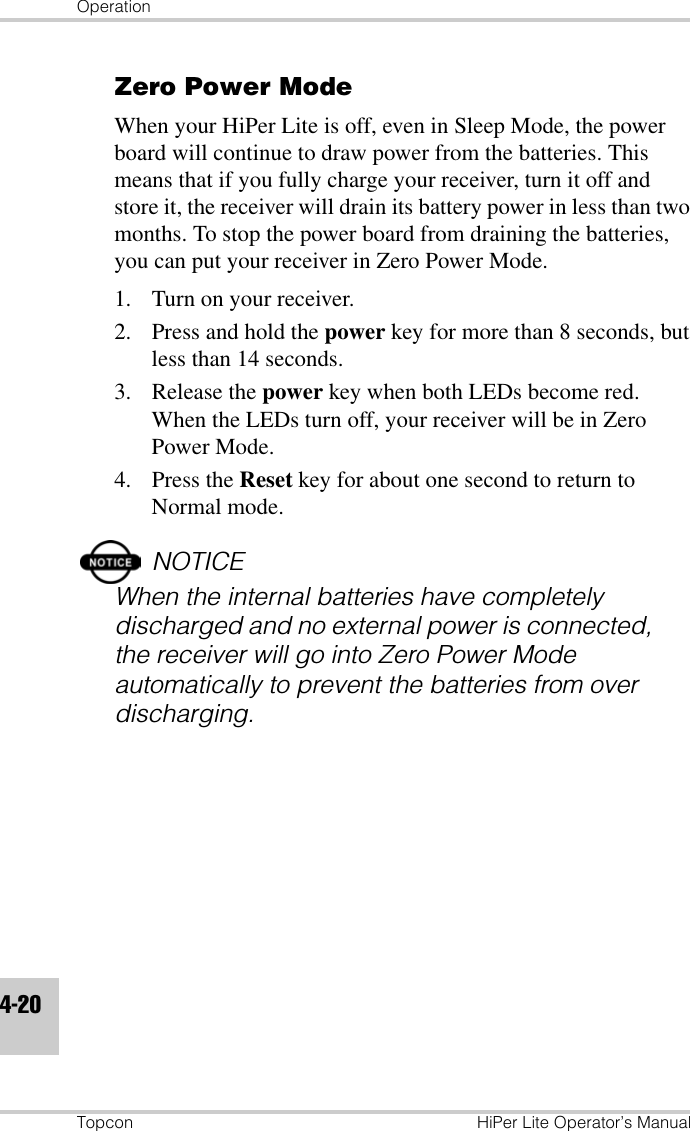 OperationTopcon HiPer Lite Operator’s Manual4-20Zero Power ModeWhen your HiPer Lite is off, even in Sleep Mode, the power board will continue to draw power from the batteries. This means that if you fully charge your receiver, turn it off and store it, the receiver will drain its battery power in less than two months. To stop the power board from draining the batteries, you can put your receiver in Zero Power Mode.1. Turn on your receiver.2. Press and hold the power key for more than 8 seconds, but less than 14 seconds.3. Release the power key when both LEDs become red. When the LEDs turn off, your receiver will be in Zero Power Mode.4. Press the Reset key for about one second to return to Normal mode.NOTICEWhen the internal batteries have completely discharged and no external power is connected, the receiver will go into Zero Power Mode automatically to prevent the batteries from over discharging.