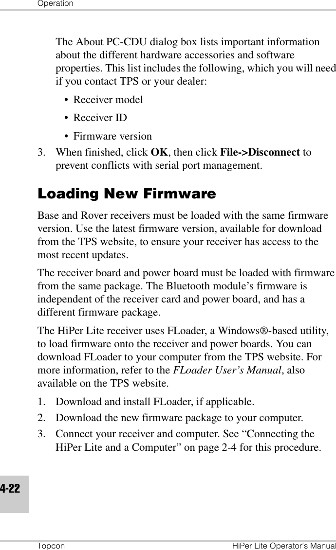OperationTopcon HiPer Lite Operator’s Manual4-22The About PC-CDU dialog box lists important information about the different hardware accessories and software properties. This list includes the following, which you will need if you contact TPS or your dealer:• Receiver model• Receiver ID• Firmware version3. When finished, click OK, then click File-&gt;Disconnect to prevent conflicts with serial port management.Loading New FirmwareBase and Rover receivers must be loaded with the same firmware version. Use the latest firmware version, available for download from the TPS website, to ensure your receiver has access to the most recent updates.The receiver board and power board must be loaded with firmware from the same package. The Bluetooth module’s firmware is independent of the receiver card and power board, and has a different firmware package.The HiPer Lite receiver uses FLoader, a Windows®-based utility, to load firmware onto the receiver and power boards. You can download FLoader to your computer from the TPS website. For more information, refer to the FLoader User’s Manual, also available on the TPS website.1. Download and install FLoader, if applicable.2. Download the new firmware package to your computer.3. Connect your receiver and computer. See “Connecting the HiPer Lite and a Computer” on page 2-4 for this procedure.