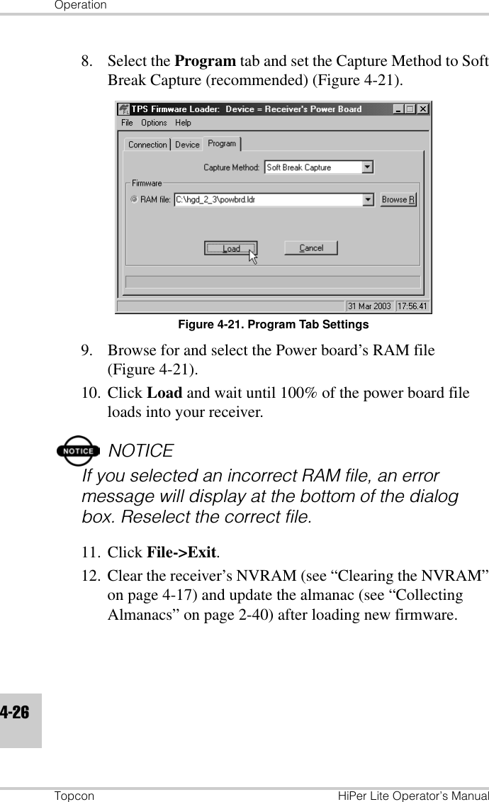OperationTopcon HiPer Lite Operator’s Manual4-268. Select the Program tab and set the Capture Method to Soft Break Capture (recommended) (Figure 4-21).Figure 4-21. Program Tab Settings9. Browse for and select the Power board’s RAM file (Figure 4-21).10. Click Load and wait until 100% of the power board file loads into your receiver.NOTICEIf you selected an incorrect RAM file, an error message will display at the bottom of the dialog box. Reselect the correct file.11. Click File-&gt;Exit.12. Clear the receiver’s NVRAM (see “Clearing the NVRAM” on page 4-17) and update the almanac (see “Collecting Almanacs” on page 2-40) after loading new firmware.