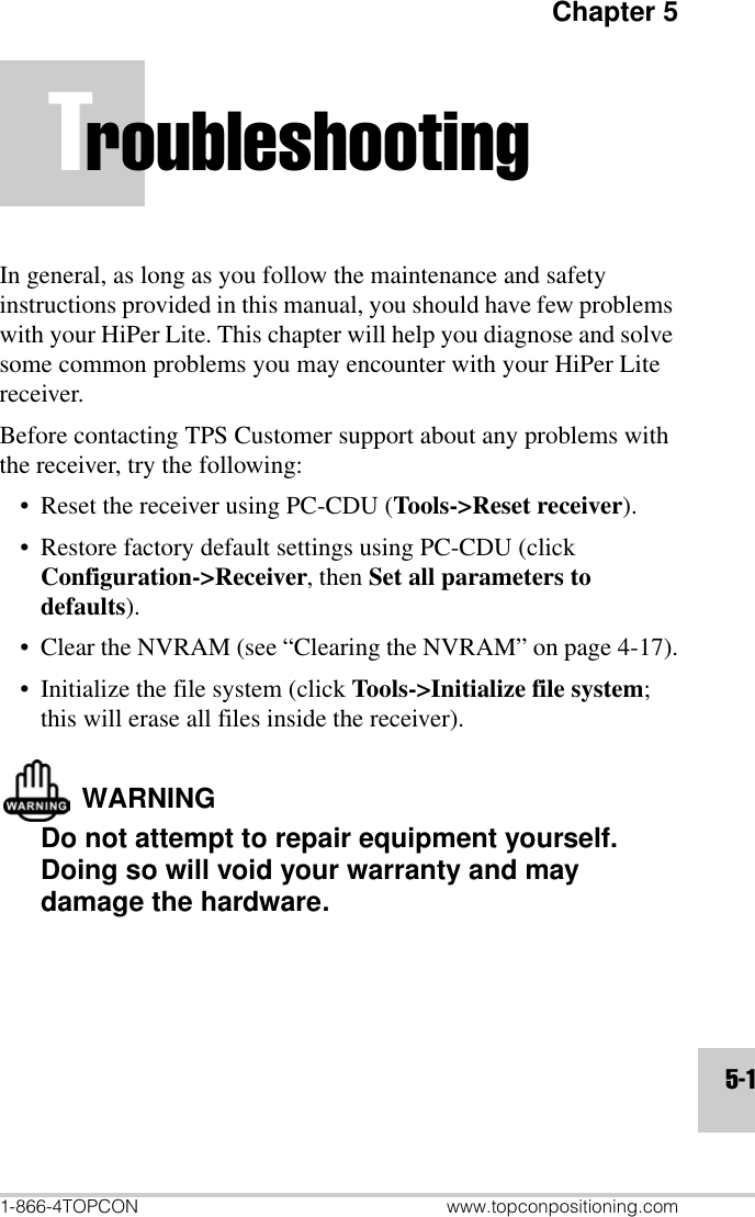 Chapter 51-866-4TOPCON www.topconpositioning.com5-1TroubleshootingIn general, as long as you follow the maintenance and safety instructions provided in this manual, you should have few problems with your HiPer Lite. This chapter will help you diagnose and solve some common problems you may encounter with your HiPer Lite receiver.Before contacting TPS Customer support about any problems with the receiver, try the following:• Reset the receiver using PC-CDU (Tools-&gt;Reset receiver).• Restore factory default settings using PC-CDU (click Configuration-&gt;Receiver, then Set all parameters to defaults).• Clear the NVRAM (see “Clearing the NVRAM” on page 4-17).• Initialize the file system (click Tools-&gt;Initialize file system; this will erase all files inside the receiver).WARNINGDo not attempt to repair equipment yourself. Doing so will void your warranty and may damage the hardware.