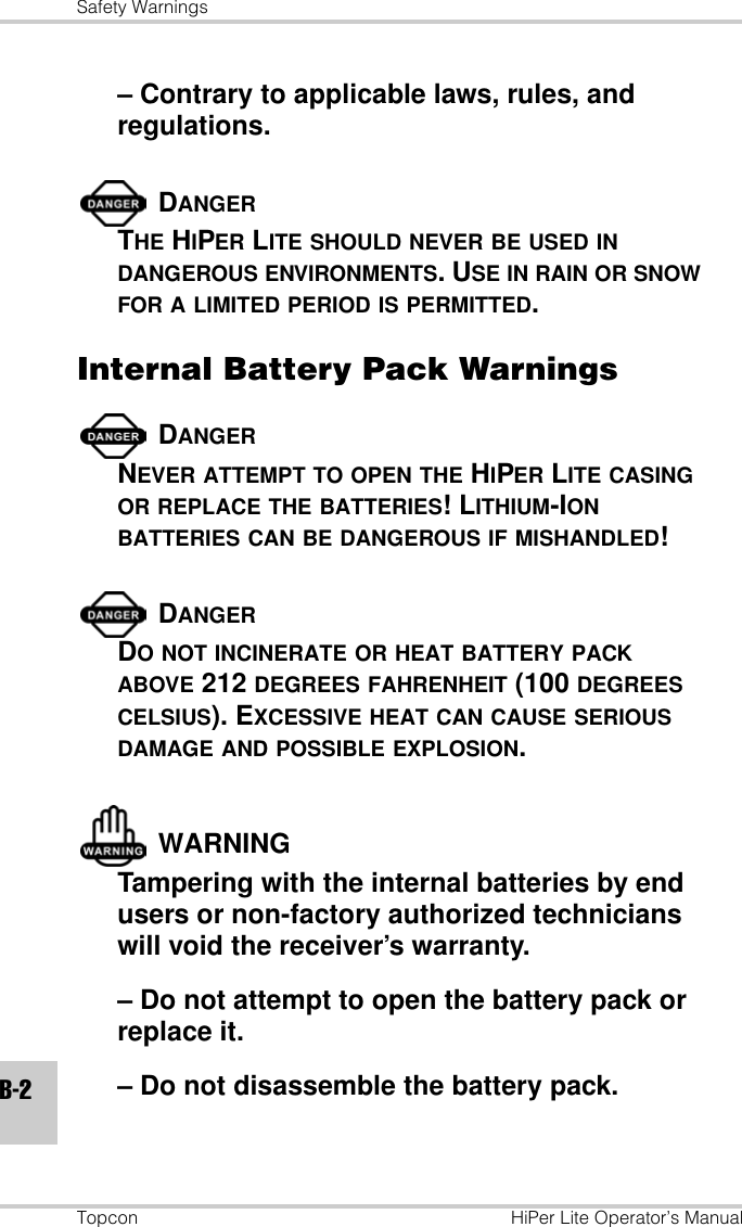 Safety WarningsTopcon HiPer Lite Operator’s ManualB-2– Contrary to applicable laws, rules, and regulations.DANGERTHE HIPER LITE SHOULD NEVER BE USED IN DANGEROUS ENVIRONMENTS. USE IN RAIN OR SNOW FOR A LIMITED PERIOD IS PERMITTED.Internal Battery Pack WarningsDANGERNEVER ATTEMPT TO OPEN THE HIPER LITE CASING OR REPLACE THE BATTERIES! LITHIUM-ION BATTERIES CAN BE DANGEROUS IF MISHANDLED!DANGERDO NOT INCINERATE OR HEAT BATTERY PACK ABOVE 212 DEGREES FAHRENHEIT (100 DEGREES CELSIUS). EXCESSIVE HEAT CAN CAUSE SERIOUS DAMAGE AND POSSIBLE EXPLOSION.WARNINGTampering with the internal batteries by end users or non-factory authorized technicians will void the receiver’s warranty.– Do not attempt to open the battery pack or replace it.– Do not disassemble the battery pack.