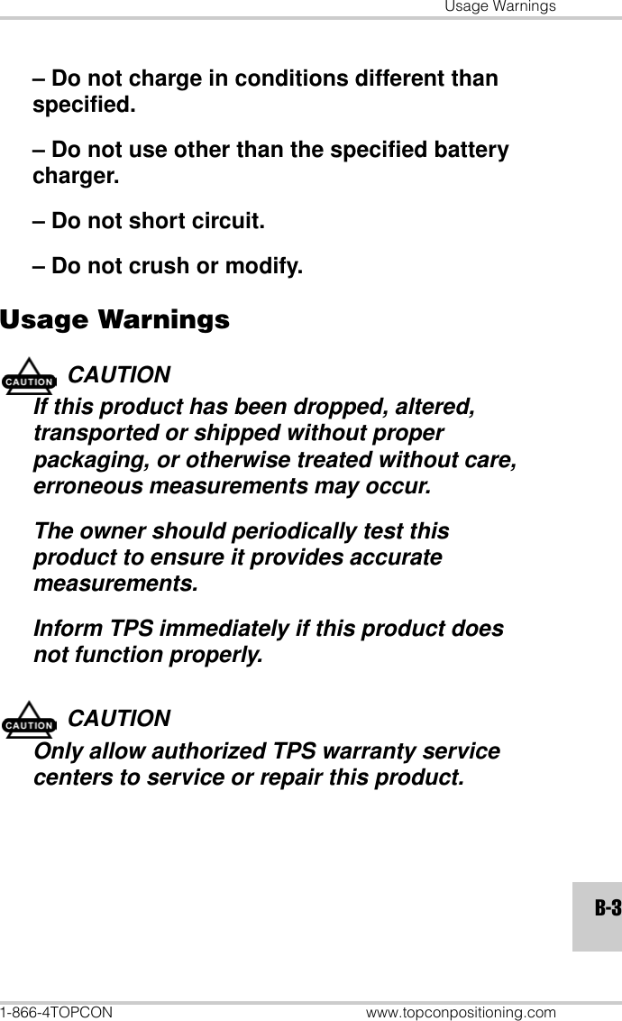 Usage Warnings1-866-4TOPCON www.topconpositioning.comB-3– Do not charge in conditions different than specified.– Do not use other than the specified battery charger.– Do not short circuit.– Do not crush or modify.Usage WarningsCAUTIONIf this product has been dropped, altered, transported or shipped without proper packaging, or otherwise treated without care, erroneous measurements may occur.The owner should periodically test this product to ensure it provides accurate measurements.Inform TPS immediately if this product does not function properly.CAUTIONOnly allow authorized TPS warranty service centers to service or repair this product.