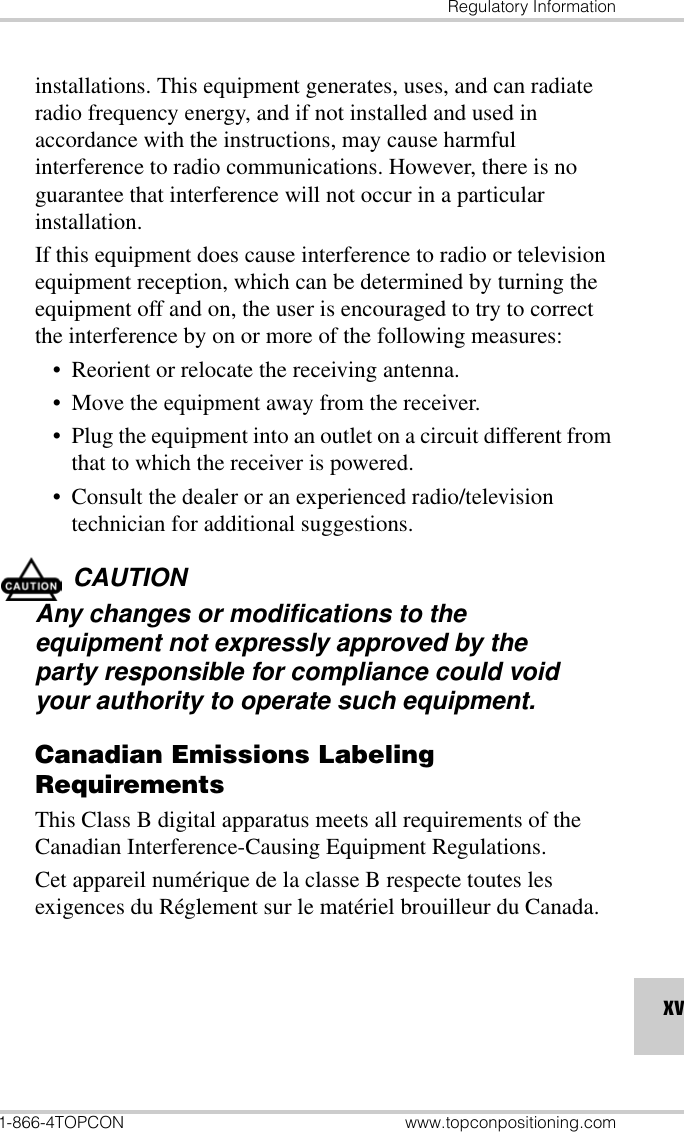 Regulatory Information1-866-4TOPCON www.topconpositioning.comxvinstallations. This equipment generates, uses, and can radiate radio frequency energy, and if not installed and used in accordance with the instructions, may cause harmful interference to radio communications. However, there is no guarantee that interference will not occur in a particular installation.If this equipment does cause interference to radio or television equipment reception, which can be determined by turning the equipment off and on, the user is encouraged to try to correct the interference by on or more of the following measures:• Reorient or relocate the receiving antenna.• Move the equipment away from the receiver.• Plug the equipment into an outlet on a circuit different from that to which the receiver is powered.• Consult the dealer or an experienced radio/television technician for additional suggestions.CAUTIONAny changes or modifications to the equipment not expressly approved by the party responsible for compliance could void your authority to operate such equipment.Canadian Emissions Labeling RequirementsThis Class B digital apparatus meets all requirements of the Canadian Interference-Causing Equipment Regulations.Cet appareil numérique de la classe B respecte toutes les exigences du Réglement sur le matériel brouilleur du Canada.
