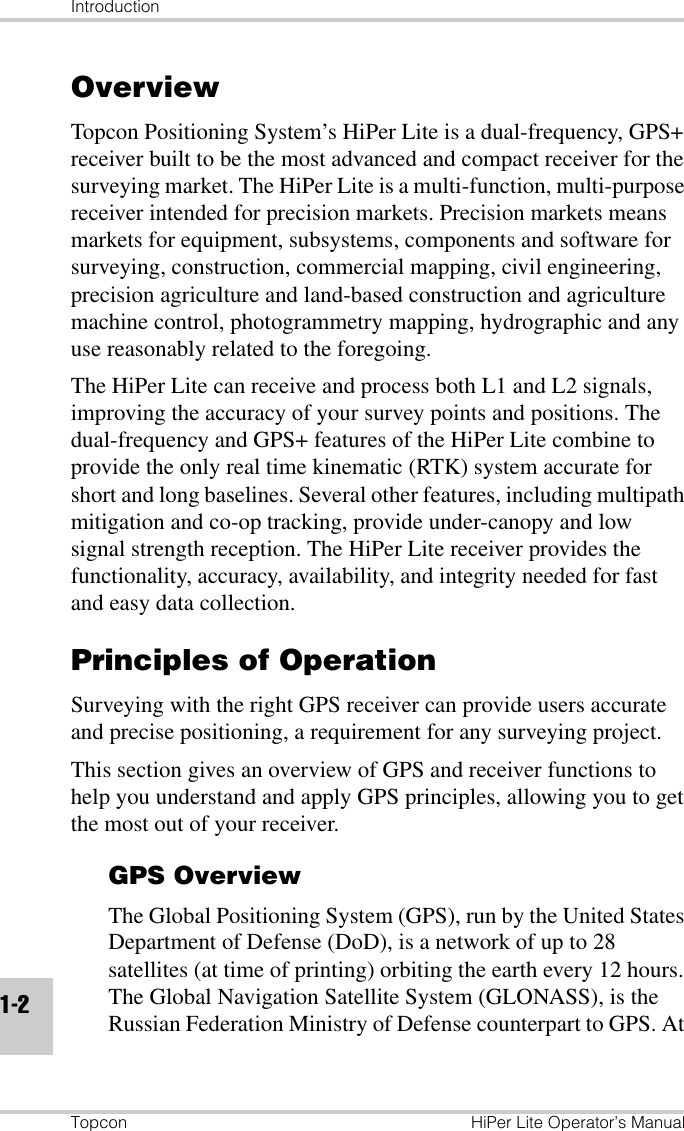 IntroductionTopcon HiPer Lite Operator’s Manual1-2OverviewTopcon Positioning System’s HiPer Lite is a dual-frequency, GPS+ receiver built to be the most advanced and compact receiver for the surveying market. The HiPer Lite is a multi-function, multi-purpose receiver intended for precision markets. Precision markets means markets for equipment, subsystems, components and software for surveying, construction, commercial mapping, civil engineering, precision agriculture and land-based construction and agriculture machine control, photogrammetry mapping, hydrographic and any use reasonably related to the foregoing.The HiPer Lite can receive and process both L1 and L2 signals, improving the accuracy of your survey points and positions. The dual-frequency and GPS+ features of the HiPer Lite combine to provide the only real time kinematic (RTK) system accurate for short and long baselines. Several other features, including multipath mitigation and co-op tracking, provide under-canopy and low signal strength reception. The HiPer Lite receiver provides the functionality, accuracy, availability, and integrity needed for fast and easy data collection.Principles of OperationSurveying with the right GPS receiver can provide users accurate and precise positioning, a requirement for any surveying project.This section gives an overview of GPS and receiver functions to help you understand and apply GPS principles, allowing you to get the most out of your receiver.GPS OverviewThe Global Positioning System (GPS), run by the United States Department of Defense (DoD), is a network of up to 28 satellites (at time of printing) orbiting the earth every 12 hours. The Global Navigation Satellite System (GLONASS), is the Russian Federation Ministry of Defense counterpart to GPS. At 
