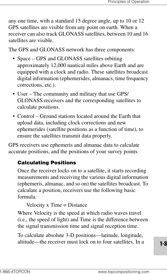 Principles of Operation1-866-4TOPCON www.topconpositioning.com1-3any one time, with a standard 15 degree angle, up to 10 or 12 GPS satellites are visible from any point on earth. When a receiver can also track GLONASS satellites, between 10 and 16 satellites are visible. The GPS and GLONASS network has three components:• Space – GPS and GLONASS satellites orbiting approximately 12,000 nautical miles above Earth and are equipped with a clock and radio. These satellites broadcast digital information (ephemerides, almanacs, time frequency corrections, etc.).• User – The community and military that use GPS/GLONASS receivers and the corresponding satellites to calculate positions.• Control – Ground stations located around the Earth that upload data, including clock corrections and new ephemerides (satellite positions as a function of time), to ensure the satellites transmit data properly.GPS receivers use ephemeris and almanac data to calculate accurate positions, and the positions of your survey points.Calculating PositionsOnce the receiver locks on to a satellite, it starts recording measurements and receiving the various digital information (ephemeris, almanac, and so on) the satellites broadcast. To calculate a position, receivers use the following basic formula:Velocity x Time = DistanceWhere Velocity is the speed at which radio waves travel (i.e., the speed of light) and Time is the difference between the signal transmission time and signal reception time.To calculate absolute 3-D positions—latitude, longitude, altitude—the receiver must lock on to four satellites. In a 