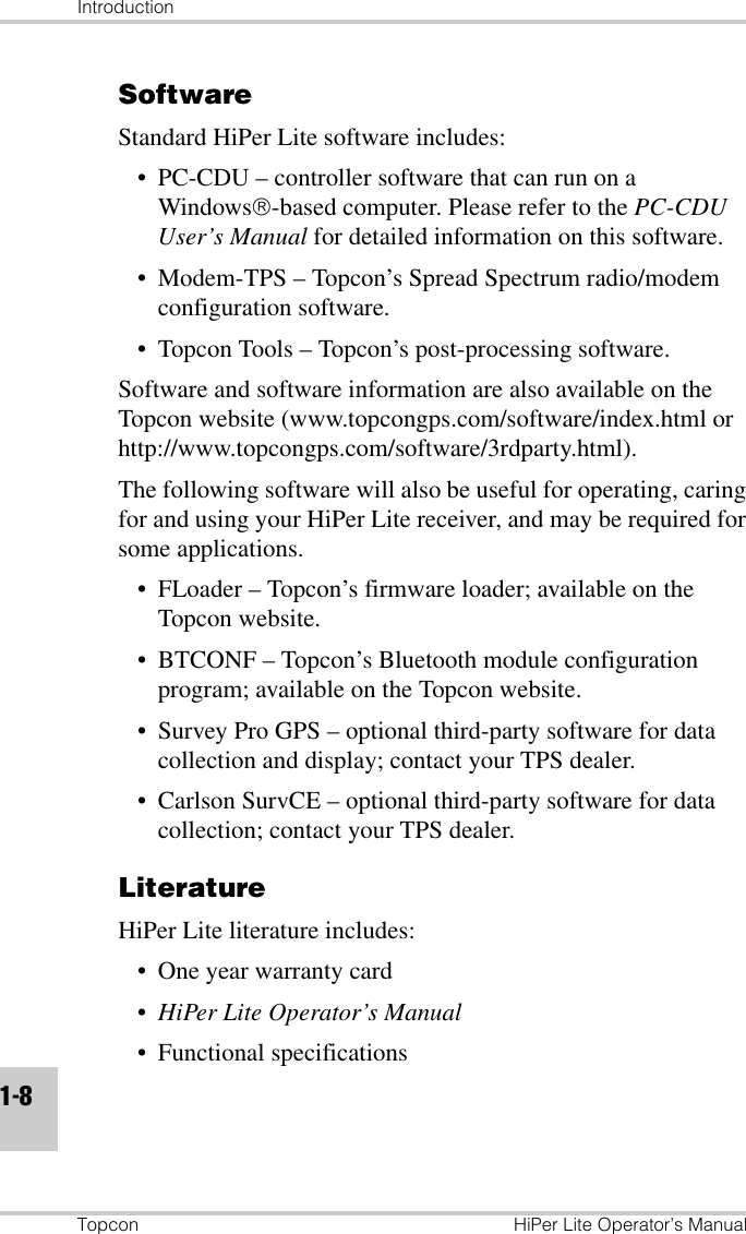 IntroductionTopcon HiPer Lite Operator’s Manual1-8SoftwareStandard HiPer Lite software includes:• PC-CDU – controller software that can run on a Windows-based computer. Please refer to the PC-CDU User’s Manual for detailed information on this software.• Modem-TPS – Topcon’s Spread Spectrum radio/modem configuration software.• Topcon Tools – Topcon’s post-processing software.Software and software information are also available on the Topcon website (www.topcongps.com/software/index.html or http://www.topcongps.com/software/3rdparty.html).The following software will also be useful for operating, caring for and using your HiPer Lite receiver, and may be required for some applications.• FLoader – Topcon’s firmware loader; available on the Topcon website.• BTCONF – Topcon’s Bluetooth module configuration program; available on the Topcon website.• Survey Pro GPS – optional third-party software for data collection and display; contact your TPS dealer.• Carlson SurvCE – optional third-party software for data collection; contact your TPS dealer.LiteratureHiPer Lite literature includes:• One year warranty card• HiPer Lite Operator’s Manual• Functional specifications