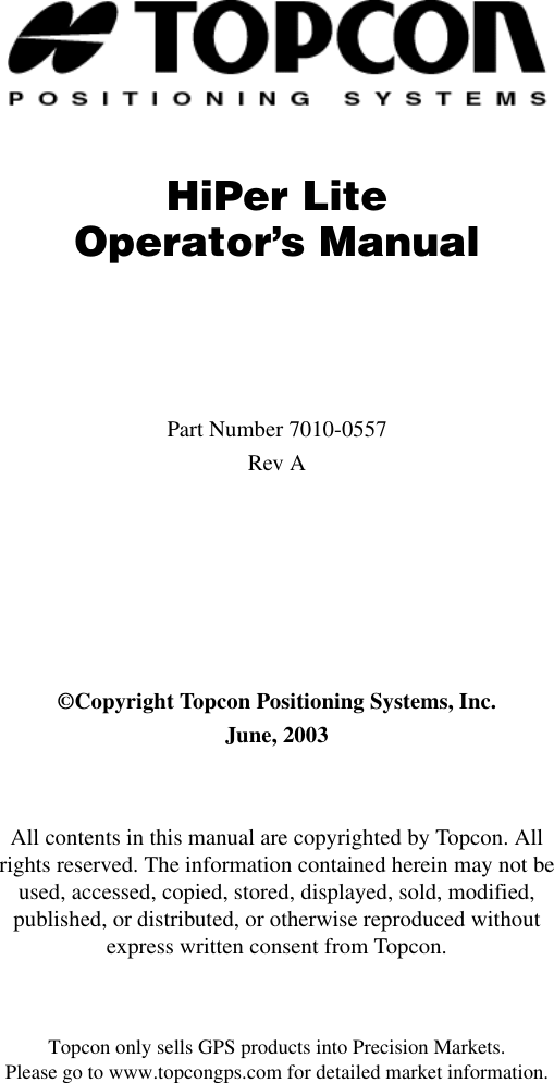 Topcon only sells GPS products into Precision Markets.Please go to www.topcongps.com for detailed market information.HiPer LiteOperator’s ManualPart Number 7010-0557Rev A©Copyright Topcon Positioning Systems, Inc.June, 2003All contents in this manual are copyrighted by Topcon. All rights reserved. The information contained herein may not be used, accessed, copied, stored, displayed, sold, modified, published, or distributed, or otherwise reproduced without express written consent from Topcon.