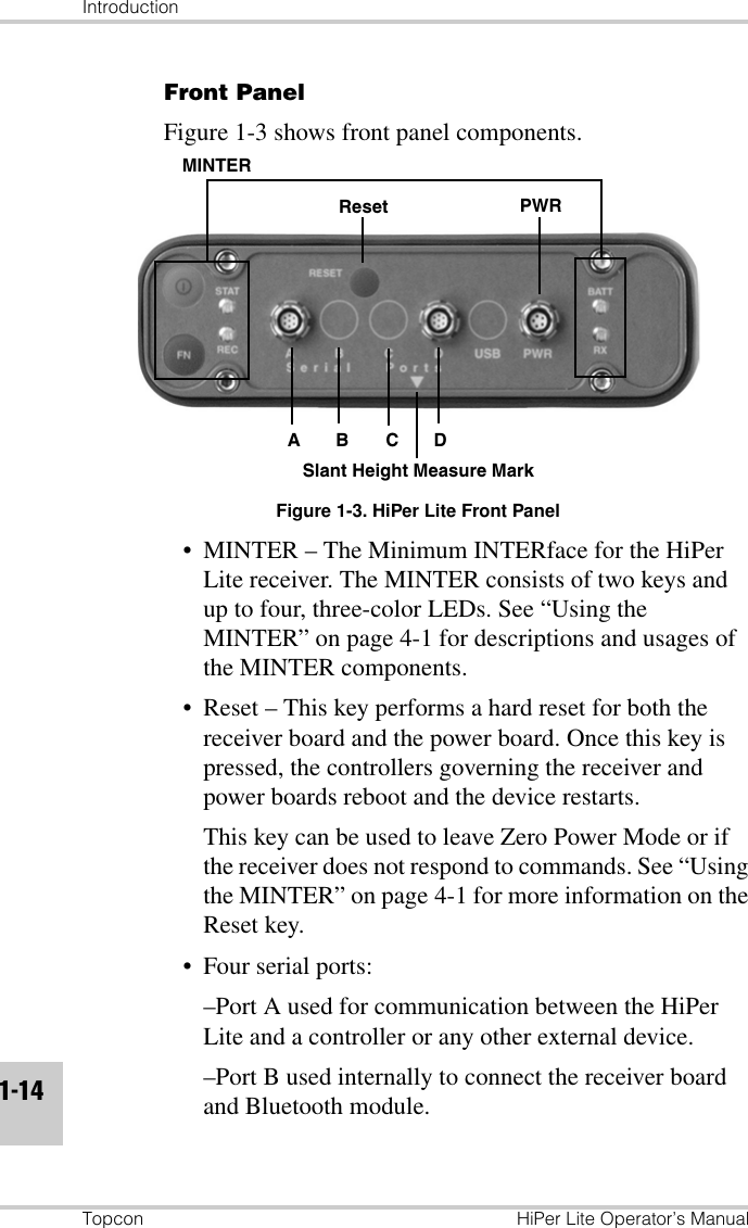 IntroductionTopcon HiPer Lite Operator’s Manual1-14Front Panel Figure 1-3 shows front panel components.Figure 1-3. HiPer Lite Front Panel• MINTER – The Minimum INTERface for the HiPer Lite receiver. The MINTER consists of two keys and up to four, three-color LEDs. See “Using the MINTER” on page 4-1 for descriptions and usages of the MINTER components.• Reset – This key performs a hard reset for both the receiver board and the power board. Once this key is pressed, the controllers governing the receiver and power boards reboot and the device restarts.This key can be used to leave Zero Power Mode or if the receiver does not respond to commands. See “Using the MINTER” on page 4-1 for more information on the Reset key.• Four serial ports:–Port A used for communication between the HiPer Lite and a controller or any other external device.–Port B used internally to connect the receiver board and Bluetooth module.MINTERReset PWRSlant Height Measure MarkABCD