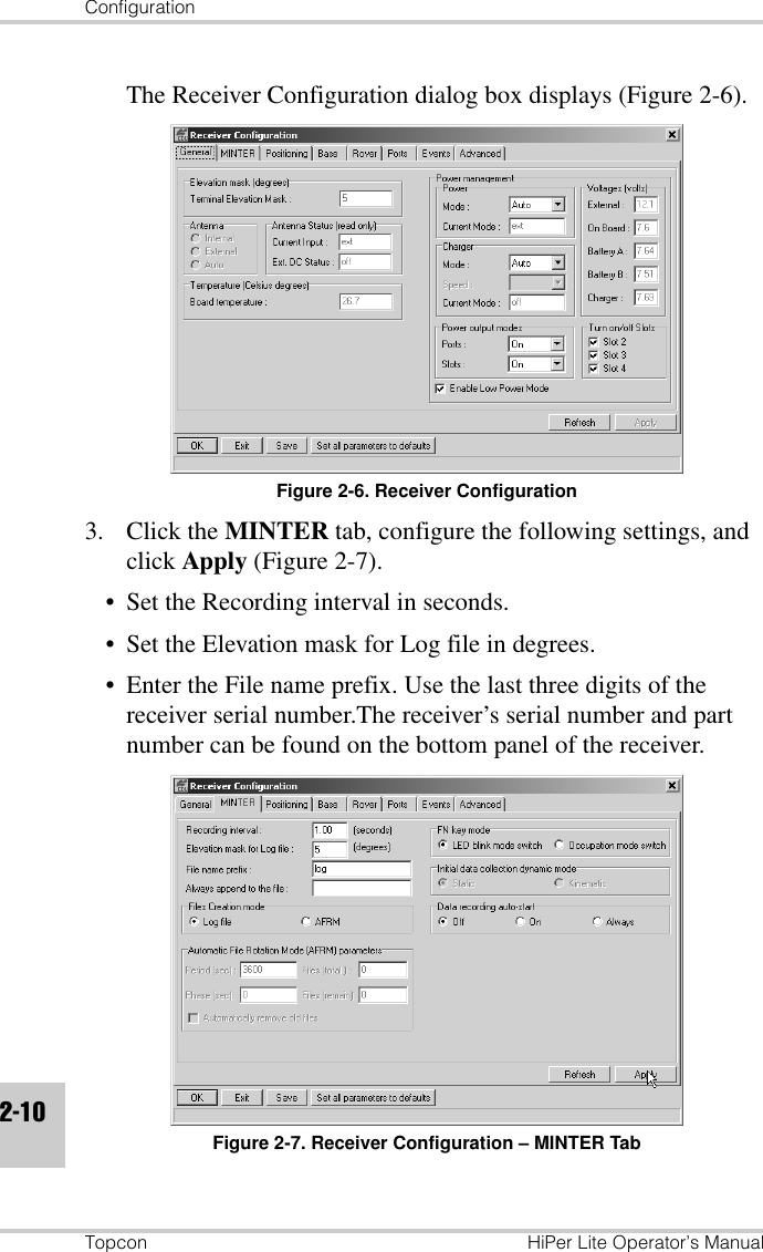 ConfigurationTopcon HiPer Lite Operator’s Manual2-10The Receiver Configuration dialog box displays (Figure 2-6).Figure 2-6. Receiver Configuration3. Click the MINTER tab, configure the following settings, and click Apply (Figure 2-7).• Set the Recording interval in seconds.• Set the Elevation mask for Log file in degrees.• Enter the File name prefix. Use the last three digits of the receiver serial number.The receiver’s serial number and part number can be found on the bottom panel of the receiver.Figure 2-7. Receiver Configuration – MINTER Tab
