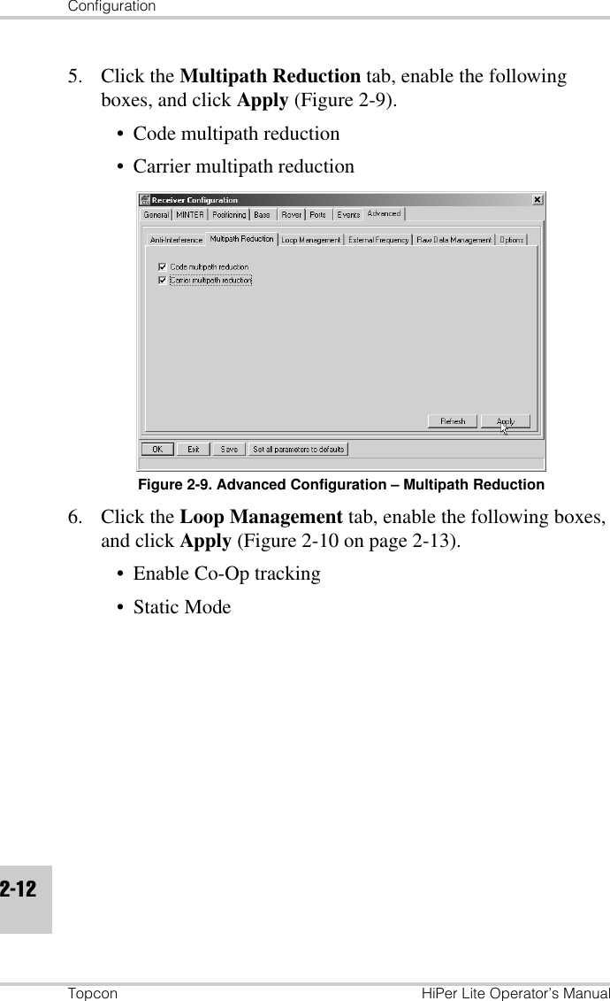 ConfigurationTopcon HiPer Lite Operator’s Manual2-125. Click the Multipath Reduction tab, enable the following boxes, and click Apply (Figure 2-9).• Code multipath reduction• Carrier multipath reductionFigure 2-9. Advanced Configuration – Multipath Reduction6. Click the Loop Management tab, enable the following boxes, and click Apply (Figure 2-10 on page 2-13).• Enable Co-Op tracking• Static Mode
