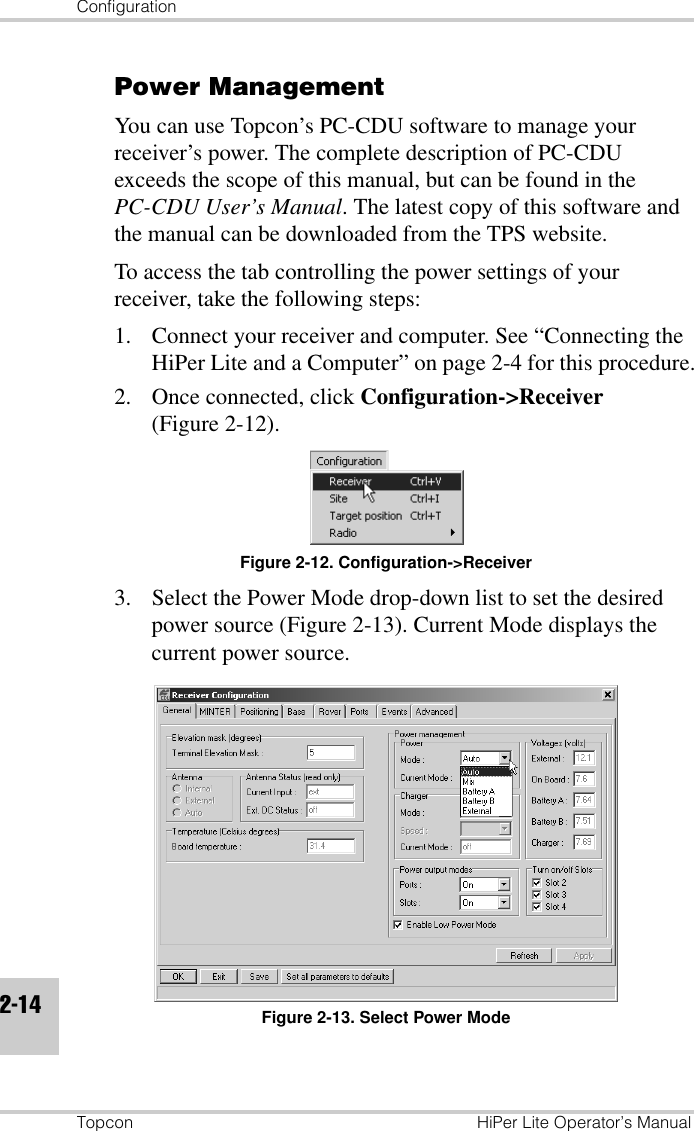 ConfigurationTopcon HiPer Lite Operator’s Manual2-14Power ManagementYou can use Topcon’s PC-CDU software to manage your receiver’s power. The complete description of PC-CDU exceeds the scope of this manual, but can be found in the PC-CDU User’s Manual. The latest copy of this software and the manual can be downloaded from the TPS website.To access the tab controlling the power settings of your receiver, take the following steps: 1. Connect your receiver and computer. See “Connecting the HiPer Lite and a Computer” on page 2-4 for this procedure.2. Once connected, click Configuration-&gt;Receiver (Figure 2-12).Figure 2-12. Configuration-&gt;Receiver3. Select the Power Mode drop-down list to set the desired power source (Figure 2-13). Current Mode displays the current power source.Figure 2-13. Select Power Mode