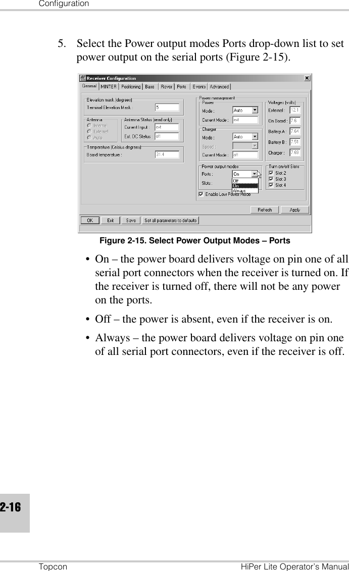 ConfigurationTopcon HiPer Lite Operator’s Manual2-165. Select the Power output modes Ports drop-down list to set power output on the serial ports (Figure 2-15).Figure 2-15. Select Power Output Modes – Ports• On – the power board delivers voltage on pin one of all serial port connectors when the receiver is turned on. If the receiver is turned off, there will not be any power on the ports.• Off – the power is absent, even if the receiver is on.• Always – the power board delivers voltage on pin one of all serial port connectors, even if the receiver is off.