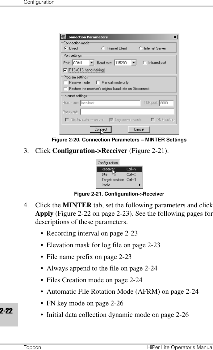 ConfigurationTopcon HiPer Lite Operator’s Manual2-22Figure 2-20. Connection Parameters – MINTER Settings3. Click Configuration-&gt;Receiver (Figure 2-21).Figure 2-21. Configuration-&gt;Receiver4. Click the MINTER tab, set the following parameters and click Apply (Figure 2-22 on page 2-23). See the following pages for descriptions of these parameters.• Recording interval on page 2-23• Elevation mask for log file on page 2-23• File name prefix on page 2-23• Always append to the file on page 2-24• Files Creation mode on page 2-24• Automatic File Rotation Mode (AFRM) on page 2-24• FN key mode on page 2-26• Initial data collection dynamic mode on page 2-26