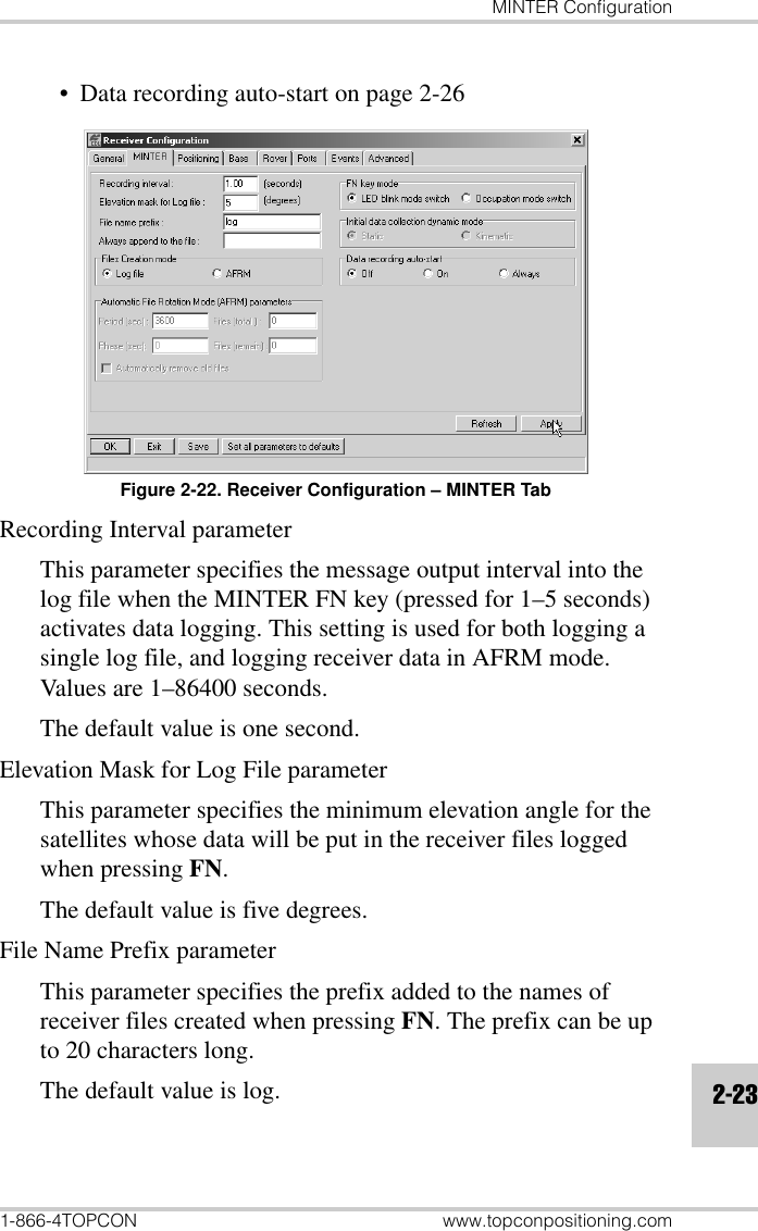 MINTER Configuration1-866-4TOPCON www.topconpositioning.com2-23• Data recording auto-start on page 2-26Figure 2-22. Receiver Configuration – MINTER TabRecording Interval parameterThis parameter specifies the message output interval into the log file when the MINTER FN key (pressed for 1–5 seconds) activates data logging. This setting is used for both logging a single log file, and logging receiver data in AFRM mode. Values are 1–86400 seconds. The default value is one second.Elevation Mask for Log File parameterThis parameter specifies the minimum elevation angle for the satellites whose data will be put in the receiver files logged when pressing FN. The default value is five degrees.File Name Prefix parameterThis parameter specifies the prefix added to the names of receiver files created when pressing FN. The prefix can be up to 20 characters long. The default value is log.