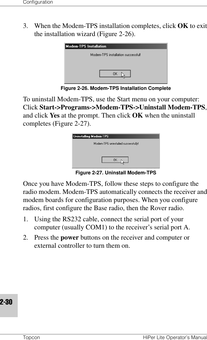 ConfigurationTopcon HiPer Lite Operator’s Manual2-303. When the Modem-TPS installation completes, click OK to exit the installation wizard (Figure 2-26).Figure 2-26. Modem-TPS Installation CompleteTo uninstall Modem-TPS, use the Start menu on your computer: Click Start-&gt;Programs-&gt;Modem-TPS-&gt;Uninstall Modem-TPS, and click Yes at the prompt. Then click OK when the uninstall completes (Figure 2-27).Figure 2-27. Uninstall Modem-TPSOnce you have Modem-TPS, follow these steps to configure the radio modem. Modem-TPS automatically connects the receiver and modem boards for configuration purposes. When you configure radios, first configure the Base radio, then the Rover radio.1. Using the RS232 cable, connect the serial port of your computer (usually COM1) to the receiver’s serial port A.2. Press the power buttons on the receiver and computer or external controller to turn them on.