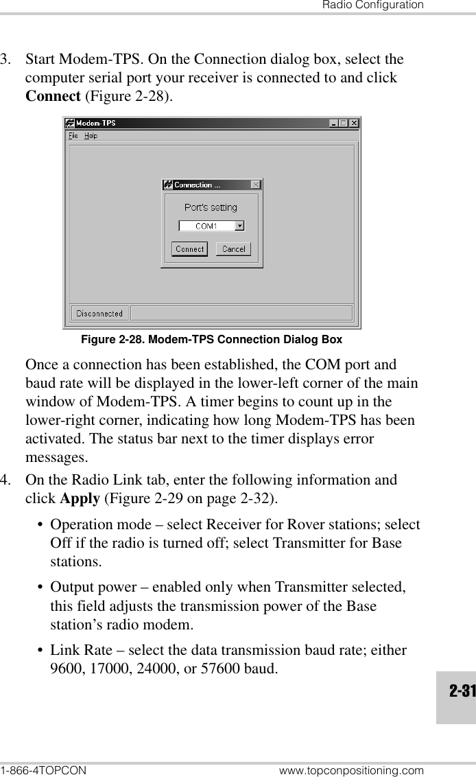 Radio Configuration1-866-4TOPCON www.topconpositioning.com2-313. Start Modem-TPS. On the Connection dialog box, select the computer serial port your receiver is connected to and click Connect (Figure 2-28).Figure 2-28. Modem-TPS Connection Dialog BoxOnce a connection has been established, the COM port and baud rate will be displayed in the lower-left corner of the main window of Modem-TPS. A timer begins to count up in the lower-right corner, indicating how long Modem-TPS has been activated. The status bar next to the timer displays error messages.4. On the Radio Link tab, enter the following information and click Apply (Figure 2-29 on page 2-32).• Operation mode – select Receiver for Rover stations; select Off if the radio is turned off; select Transmitter for Base stations.• Output power – enabled only when Transmitter selected, this field adjusts the transmission power of the Base station’s radio modem.• Link Rate – select the data transmission baud rate; either 9600, 17000, 24000, or 57600 baud.