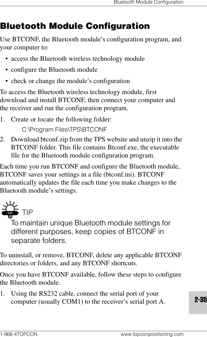 Bluetooth Module Configuration1-866-4TOPCON www.topconpositioning.com2-35Bluetooth Module ConfigurationUse BTCONF, the Bluetooth module’s configuration program, and your computer to:• access the Bluetooth wireless technology module• configure the Bluetooth module• check or change the module’s configurationTo access the Bluetooth wireless technology module, first download and install BTCONF, then connect your computer and the receiver and run the configuration program.1. Create or locate the following folder:C:\Program Files\TPS\BTCONF2. Download btconf.zip from the TPS website and unzip it into the BTCONF folder. This file contains Btconf.exe, the executable file for the Bluetooth module configuration program.Each time you run BTCONF and configure the Bluetooth module, BTCONF saves your settings in a file (btconf.ini). BTCONF automatically updates the file each time you make changes to the Bluetooth module’s settings.TIPTo maintain unique Bluetooth module settings for different purposes, keep copies of BTCONF in separate folders.To uninstall, or remove, BTCONF, delete any applicable BTCONF directories or folders, and any BTCONF shortcuts.Once you have BTCONF available, follow these steps to configure the Bluetooth module.1. Using the RS232 cable, connect the serial port of your computer (usually COM1) to the receiver’s serial port A.