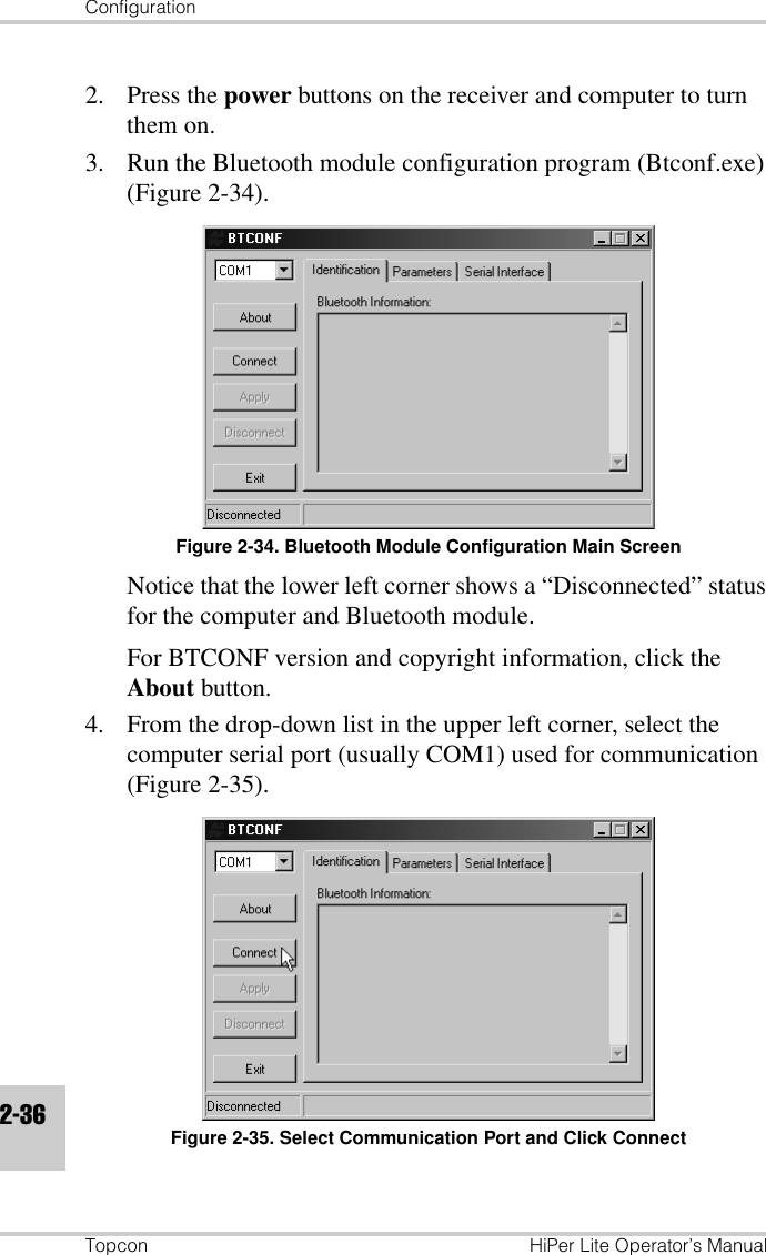 ConfigurationTopcon HiPer Lite Operator’s Manual2-362. Press the power buttons on the receiver and computer to turn them on.3. Run the Bluetooth module configuration program (Btconf.exe) (Figure 2-34).Figure 2-34. Bluetooth Module Configuration Main ScreenNotice that the lower left corner shows a “Disconnected” status for the computer and Bluetooth module.For BTCONF version and copyright information, click the About button.4. From the drop-down list in the upper left corner, select the computer serial port (usually COM1) used for communication (Figure 2-35).Figure 2-35. Select Communication Port and Click Connect