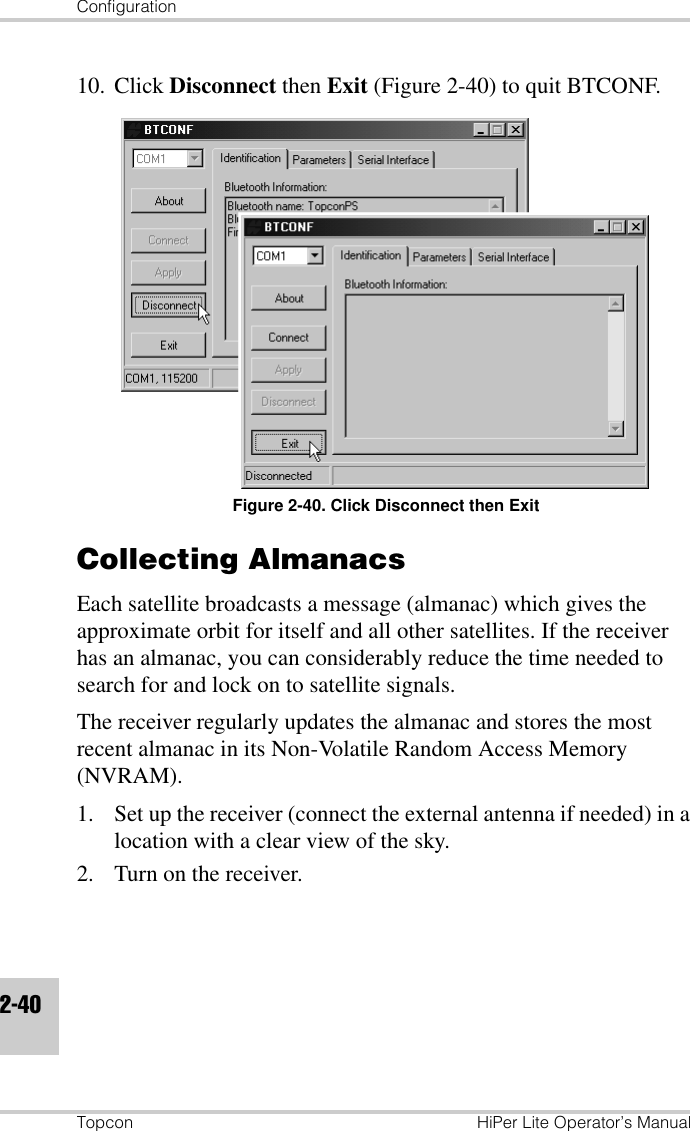 ConfigurationTopcon HiPer Lite Operator’s Manual2-4010. Click Disconnect then Exit (Figure 2-40) to quit BTCONF.Figure 2-40. Click Disconnect then ExitCollecting AlmanacsEach satellite broadcasts a message (almanac) which gives the approximate orbit for itself and all other satellites. If the receiver has an almanac, you can considerably reduce the time needed to search for and lock on to satellite signals.The receiver regularly updates the almanac and stores the most recent almanac in its Non-Volatile Random Access Memory (NVRAM).1. Set up the receiver (connect the external antenna if needed) in a location with a clear view of the sky.2. Turn on the receiver.