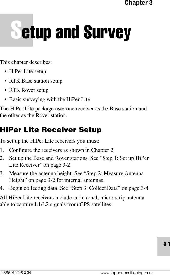 Chapter 31-866-4TOPCON www.topconpositioning.com3-1Setup and SurveyThis chapter describes:• HiPer Lite setup• RTK Base station setup• RTK Rover setup• Basic surveying with the HiPer LiteThe HiPer Lite package uses one receiver as the Base station and the other as the Rover station.HiPer Lite Receiver SetupTo set up the HiPer Lite receivers you must:1. Configure the receivers as shown in Chapter 2.2. Set up the Base and Rover stations. See “Step 1: Set up HiPer Lite Receiver” on page 3-2.3. Measure the antenna height. See “Step 2: Measure Antenna Height” on page 3-2 for internal antennas.4. Begin collecting data. See “Step 3: Collect Data” on page 3-4.All HiPer Lite receivers include an internal, micro-strip antenna able to capture L1/L2 signals from GPS satellites.