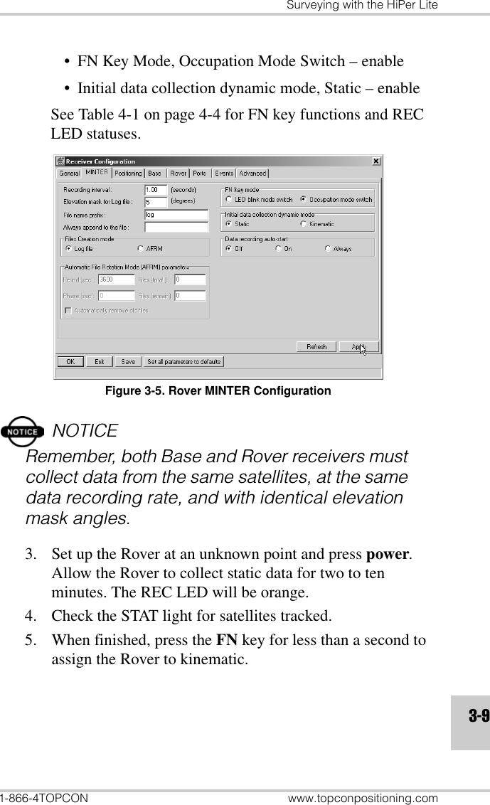 Surveying with the HiPer Lite1-866-4TOPCON www.topconpositioning.com3-9• FN Key Mode, Occupation Mode Switch – enable• Initial data collection dynamic mode, Static – enableSee Table 4-1 on page 4-4 for FN key functions and REC LED statuses. Figure 3-5. Rover MINTER ConfigurationNOTICERemember, both Base and Rover receivers must collect data from the same satellites, at the same data recording rate, and with identical elevation mask angles.3. Set up the Rover at an unknown point and press power. Allow the Rover to collect static data for two to ten minutes. The REC LED will be orange.4. Check the STAT light for satellites tracked.5. When finished, press the FN key for less than a second to assign the Rover to kinematic. 