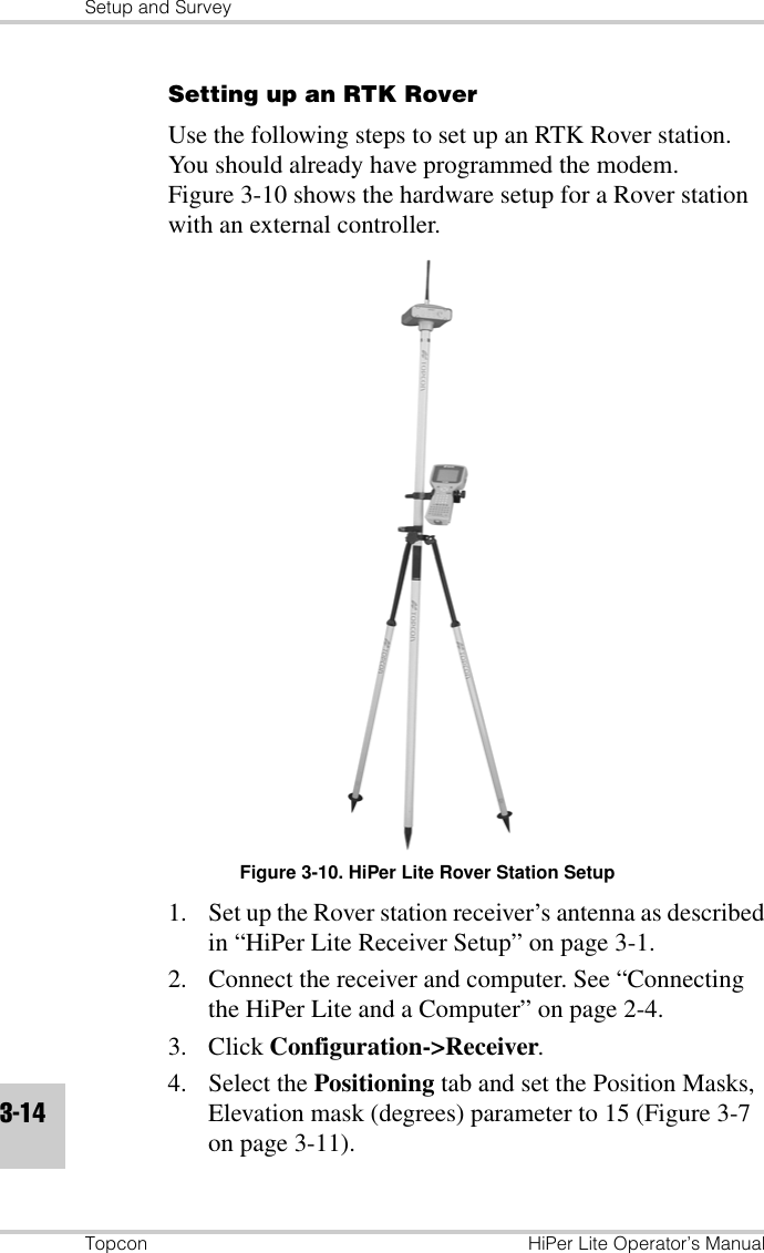 Setup and SurveyTopcon HiPer Lite Operator’s Manual3-14Setting up an RTK RoverUse the following steps to set up an RTK Rover station. You should already have programmed the modem. Figure 3-10 shows the hardware setup for a Rover station with an external controller.Figure 3-10. HiPer Lite Rover Station Setup1. Set up the Rover station receiver’s antenna as described in “HiPer Lite Receiver Setup” on page 3-1.2. Connect the receiver and computer. See “Connecting the HiPer Lite and a Computer” on page 2-4.3. Click Configuration-&gt;Receiver.4. Select the Positioning tab and set the Position Masks, Elevation mask (degrees) parameter to 15 (Figure 3-7 on page 3-11).