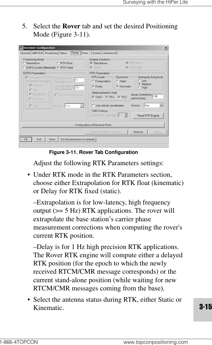 Surveying with the HiPer Lite1-866-4TOPCON www.topconpositioning.com3-155. Select the Rover tab and set the desired Positioning Mode (Figure 3-11). Figure 3-11. Rover Tab ConfigurationAdjust the following RTK Parameters settings:• Under RTK mode in the RTK Parameters section, choose either Extrapolation for RTK float (kinematic) or Delay for RTK fixed (static).–Extrapolation is for low-latency, high frequency output (&gt;= 5 Hz) RTK applications. The rover will extrapolate the base station’s carrier phase measurement corrections when computing the rover&apos;s current RTK position.–Delay is for 1 Hz high precision RTK applications. The Rover RTK engine will compute either a delayed RTK position (for the epoch to which the newly received RTCM/CMR message corresponds) or the current stand-alone position (while waiting for new RTCM/CMR messages coming from the base).• Select the antenna status during RTK, either Static or Kinematic.