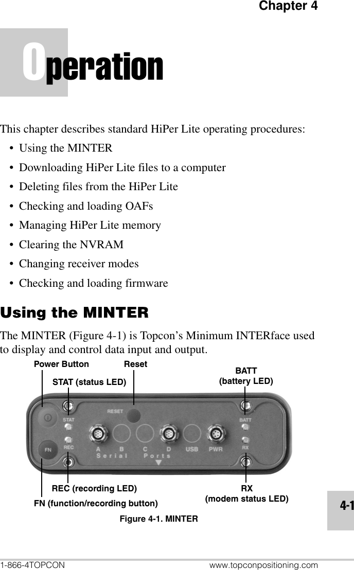 Chapter 41-866-4TOPCON www.topconpositioning.com4-1OperationThis chapter describes standard HiPer Lite operating procedures:•Using the MINTER• Downloading HiPer Lite files to a computer• Deleting files from the HiPer Lite• Checking and loading OAFs• Managing HiPer Lite memory• Clearing the NVRAM• Changing receiver modes• Checking and loading firmwareUsing the MINTERThe MINTER (Figure 4-1) is Topcon’s Minimum INTERface used to display and control data input and output.Figure 4-1. MINTERPower ButtonSTAT (status LED)REC (recording LED)FN (function/recording button)Reset BATT(battery LED)RX(modem status LED)