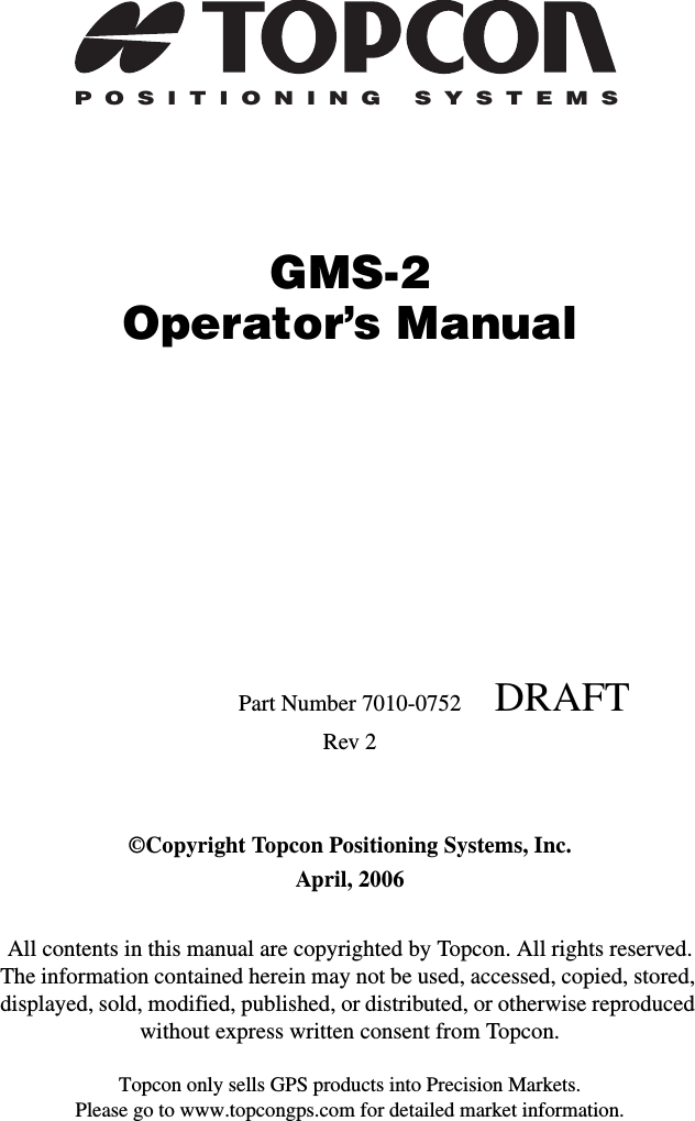 Topcon only sells GPS products into Precision Markets.Please go to www.topcongps.com for detailed market information.POSITIONING SYSTEMSGMS-2Operator’s ManualPart Number 7010-0752     DRAFTRev 2©Copyright Topcon Positioning Systems, Inc.April, 2006All contents in this manual are copyrighted by Topcon. All rights reserved. The information contained herein may not be used, accessed, copied, stored, displayed, sold, modified, published, or distributed, or otherwise reproduced without express written consent from Topcon.