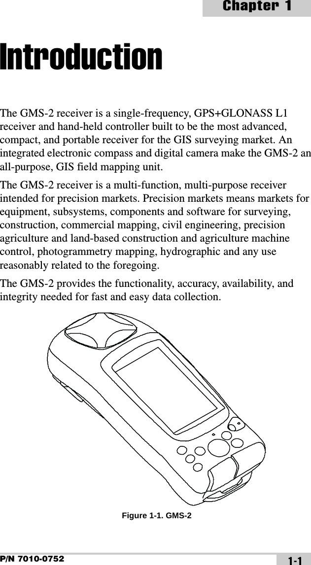 P/N 7010-0752Chapter 11-1IntroductionThe GMS-2 receiver is a single-frequency, GPS+GLONASS L1 receiver and hand-held controller built to be the most advanced, compact, and portable receiver for the GIS surveying market. An integrated electronic compass and digital camera make the GMS-2 an all-purpose, GIS field mapping unit.The GMS-2 receiver is a multi-function, multi-purpose receiver intended for precision markets. Precision markets means markets for equipment, subsystems, components and software for surveying, construction, commercial mapping, civil engineering, precision agriculture and land-based construction and agriculture machine control, photogrammetry mapping, hydrographic and any use reasonably related to the foregoing.The GMS-2 provides the functionality, accuracy, availability, and integrity needed for fast and easy data collection. Figure 1-1. GMS-2