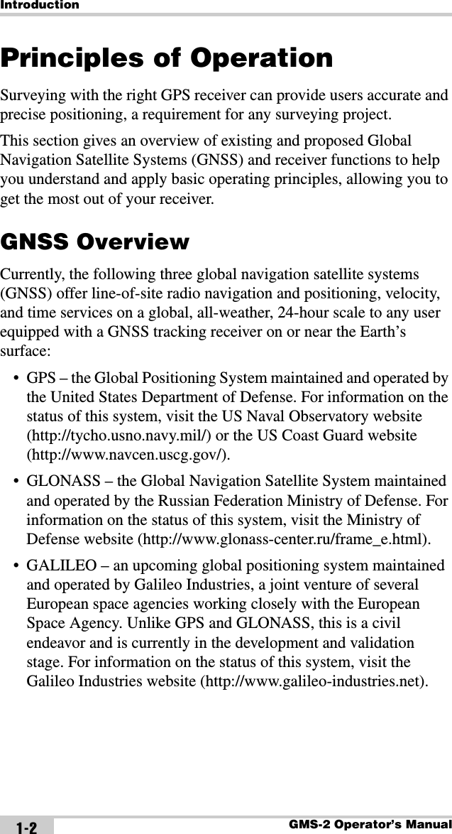 IntroductionGMS-2 Operator’s Manual1-2Principles of OperationSurveying with the right GPS receiver can provide users accurate and precise positioning, a requirement for any surveying project.This section gives an overview of existing and proposed Global Navigation Satellite Systems (GNSS) and receiver functions to help you understand and apply basic operating principles, allowing you to get the most out of your receiver.GNSS OverviewCurrently, the following three global navigation satellite systems (GNSS) offer line-of-site radio navigation and positioning, velocity, and time services on a global, all-weather, 24-hour scale to any user equipped with a GNSS tracking receiver on or near the Earth’s surface:• GPS – the Global Positioning System maintained and operated by the United States Department of Defense. For information on the status of this system, visit the US Naval Observatory website (http://tycho.usno.navy.mil/) or the US Coast Guard website (http://www.navcen.uscg.gov/).• GLONASS – the Global Navigation Satellite System maintained and operated by the Russian Federation Ministry of Defense. For information on the status of this system, visit the Ministry of Defense website (http://www.glonass-center.ru/frame_e.html).• GALILEO – an upcoming global positioning system maintained and operated by Galileo Industries, a joint venture of several European space agencies working closely with the European Space Agency. Unlike GPS and GLONASS, this is a civil endeavor and is currently in the development and validation stage. For information on the status of this system, visit the Galileo Industries website (http://www.galileo-industries.net).