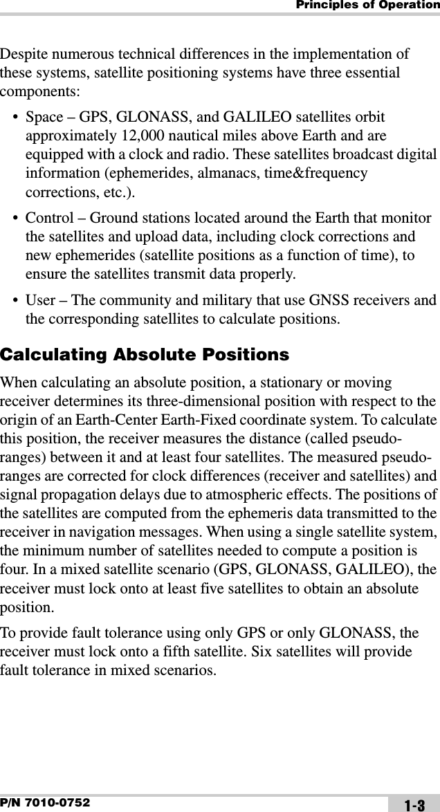 Principles of OperationP/N 7010-0752 1-3Despite numerous technical differences in the implementation of these systems, satellite positioning systems have three essential components:• Space – GPS, GLONASS, and GALILEO satellites orbit approximately 12,000 nautical miles above Earth and are equipped with a clock and radio. These satellites broadcast digital information (ephemerides, almanacs, time&amp;frequency corrections, etc.).• Control – Ground stations located around the Earth that monitor the satellites and upload data, including clock corrections and new ephemerides (satellite positions as a function of time), to ensure the satellites transmit data properly.• User – The community and military that use GNSS receivers and the corresponding satellites to calculate positions.Calculating Absolute PositionsWhen calculating an absolute position, a stationary or moving receiver determines its three-dimensional position with respect to the origin of an Earth-Center Earth-Fixed coordinate system. To calculate this position, the receiver measures the distance (called pseudo-ranges) between it and at least four satellites. The measured pseudo-ranges are corrected for clock differences (receiver and satellites) and signal propagation delays due to atmospheric effects. The positions of the satellites are computed from the ephemeris data transmitted to the receiver in navigation messages. When using a single satellite system, the minimum number of satellites needed to compute a position is four. In a mixed satellite scenario (GPS, GLONASS, GALILEO), the receiver must lock onto at least five satellites to obtain an absolute position. To provide fault tolerance using only GPS or only GLONASS, the receiver must lock onto a fifth satellite. Six satellites will provide fault tolerance in mixed scenarios.