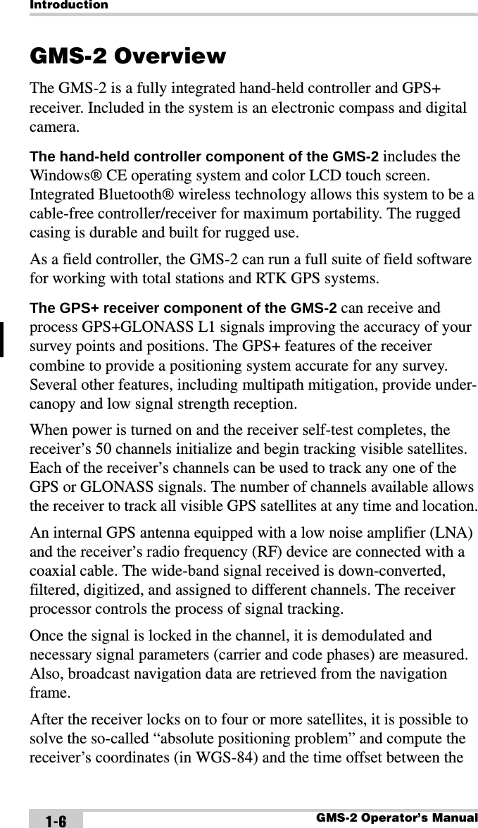 IntroductionGMS-2 Operator’s Manual1-6GMS-2 OverviewThe GMS-2 is a fully integrated hand-held controller and GPS+ receiver. Included in the system is an electronic compass and digital camera.The hand-held controller component of the GMS-2 includes the Windows® CE operating system and color LCD touch screen. Integrated Bluetooth® wireless technology allows this system to be a cable-free controller/receiver for maximum portability. The rugged casing is durable and built for rugged use.As a field controller, the GMS-2 can run a full suite of field software for working with total stations and RTK GPS systems.The GPS+ receiver component of the GMS-2 can receive and process GPS+GLONASS L1 signals improving the accuracy of your survey points and positions. The GPS+ features of the receiver combine to provide a positioning system accurate for any survey. Several other features, including multipath mitigation, provide under-canopy and low signal strength reception.When power is turned on and the receiver self-test completes, the receiver’s 50 channels initialize and begin tracking visible satellites. Each of the receiver’s channels can be used to track any one of the GPS or GLONASS signals. The number of channels available allows the receiver to track all visible GPS satellites at any time and location.An internal GPS antenna equipped with a low noise amplifier (LNA) and the receiver’s radio frequency (RF) device are connected with a coaxial cable. The wide-band signal received is down-converted, filtered, digitized, and assigned to different channels. The receiver processor controls the process of signal tracking.Once the signal is locked in the channel, it is demodulated and necessary signal parameters (carrier and code phases) are measured. Also, broadcast navigation data are retrieved from the navigation frame. After the receiver locks on to four or more satellites, it is possible to solve the so-called “absolute positioning problem” and compute the receiver’s coordinates (in WGS-84) and the time offset between the 