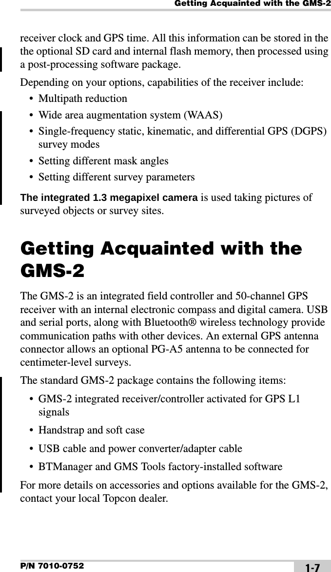 Getting Acquainted with the GMS-2P/N 7010-0752 1-7receiver clock and GPS time. All this information can be stored in the the optional SD card and internal flash memory, then processed using a post-processing software package.Depending on your options, capabilities of the receiver include:• Multipath reduction• Wide area augmentation system (WAAS)• Single-frequency static, kinematic, and differential GPS (DGPS) survey modes• Setting different mask angles• Setting different survey parametersThe integrated 1.3 megapixel camera is used taking pictures of surveyed objects or survey sites.Getting Acquainted with the GMS-2The GMS-2 is an integrated field controller and 50-channel GPS receiver with an internal electronic compass and digital camera. USB and serial ports, along with Bluetooth® wireless technology provide communication paths with other devices. An external GPS antenna connector allows an optional PG-A5 antenna to be connected for centimeter-level surveys.The standard GMS-2 package contains the following items:• GMS-2 integrated receiver/controller activated for GPS L1 signals• Handstrap and soft case• USB cable and power converter/adapter cable• BTManager and GMS Tools factory-installed softwareFor more details on accessories and options available for the GMS-2, contact your local Topcon dealer.