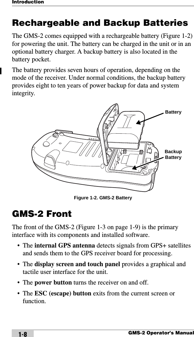 IntroductionGMS-2 Operator’s Manual1-8Rechargeable and Backup BatteriesThe GMS-2 comes equipped with a rechargeable battery (Figure 1-2) for powering the unit. The battery can be charged in the unit or in an optional battery charger. A backup battery is also located in the battery pocket. The battery provides seven hours of operation, depending on the mode of the receiver. Under normal conditions, the backup battery provides eight to ten years of power backup for data and system integrity. Figure 1-2. GMS-2 BatteryGMS-2 FrontThe front of the GMS-2 (Figure 1-3 on page 1-9) is the primary interface with its components and installed software.•The internal GPS antenna detects signals from GPS+ satellites and sends them to the GPS receiver board for processing.•The display screen and touch panel provides a graphical and tactile user interface for the unit.•The power button turns the receiver on and off.•The ESC (escape) button exits from the current screen or function.Backup BatteryBattery