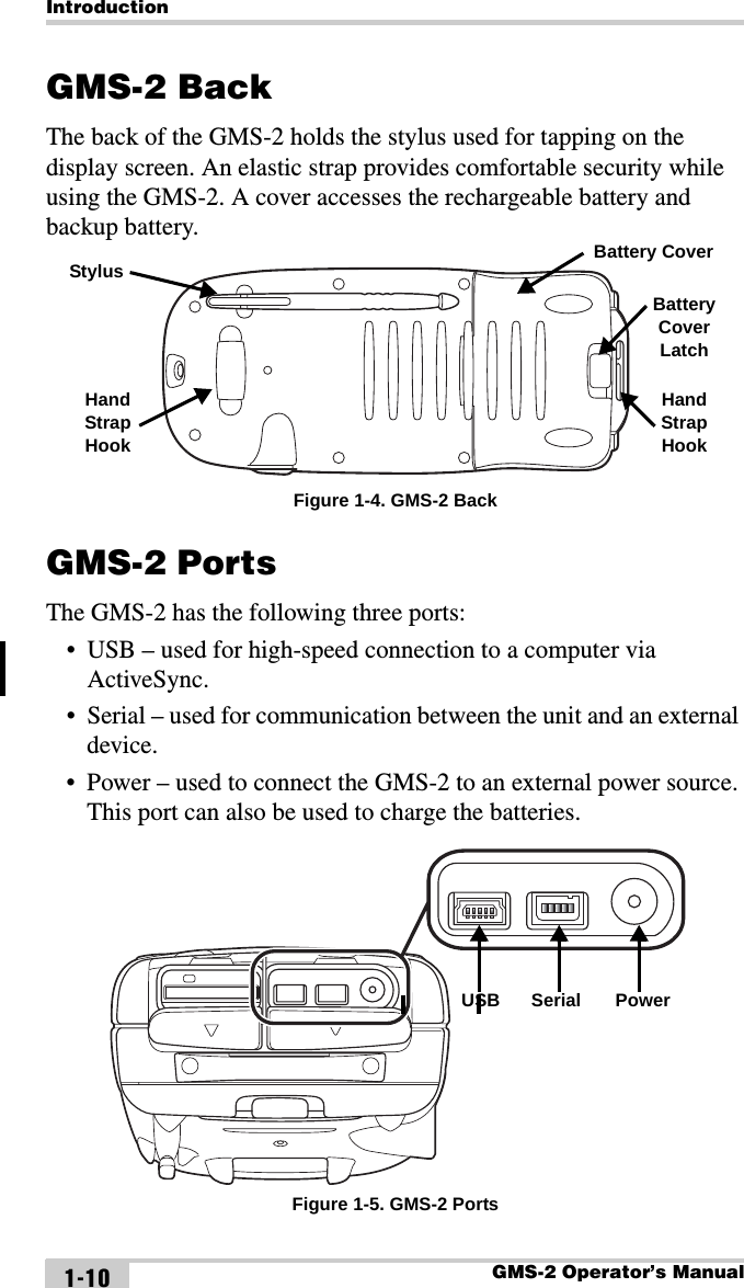 IntroductionGMS-2 Operator’s Manual1-10GMS-2 BackThe back of the GMS-2 holds the stylus used for tapping on the display screen. An elastic strap provides comfortable security while using the GMS-2. A cover accesses the rechargeable battery and backup battery. Figure 1-4. GMS-2 BackGMS-2 PortsThe GMS-2 has the following three ports:• USB – used for high-speed connection to a computer via ActiveSync.• Serial – used for communication between the unit and an external device.• Power – used to connect the GMS-2 to an external power source. This port can also be used to charge the batteries. Figure 1-5. GMS-2 PortsStylus Battery CoverHand Strap HookHand Strap HookBattery Cover LatchUSB Serial Power