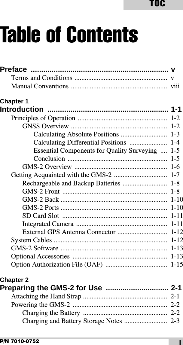 P/N 7010-0752TOCiTable of ContentsPreface .................................................................. vTerms and Conditions ......................................................  vManual Conventions ........................................................  viiiChapter 1Introduction .......................................................... 1-1Principles of Operation ....................................................  1-2GNSS Overview ........................................................  1-2Calculating Absolute Positions ...........................  1-3Calculating Differential Positions  ......................  1-4Essential Components for Quality Surveying  ....  1-5Conclusion ..........................................................  1-5GMS-2 Overview ......................................................  1-6Getting Acquainted with the GMS-2 ...............................  1-7Rechargeable and Backup Batteries ..........................  1-8GMS-2 Front  .............................................................  1-8GMS-2 Back ..............................................................  1-10GMS-2 Ports ..............................................................  1-10SD Card Slot  .............................................................  1-11Integrated Camera  .....................................................  1-11External GPS Antenna Connector .............................  1-12System Cables ..................................................................  1-12GMS-2 Software ..............................................................  1-13Optional Accessories  .......................................................  1-13Option Authorization File (OAF)  ....................................  1-15Chapter 2Preparing the GMS-2 for Use  .............................. 2-1Attaching the Hand Strap .................................................  2-1Powering the GMS-2  .......................................................  2-2Charging the Battery  .................................................  2-2Charging and Battery Storage Notes .........................  2-3