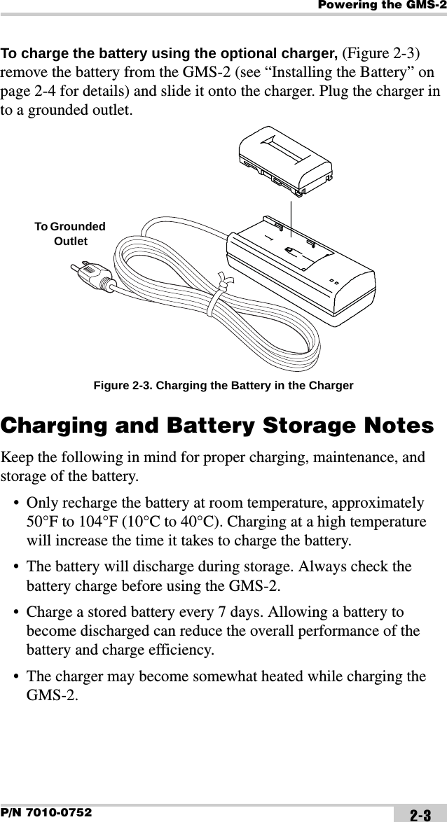 Powering the GMS-2P/N 7010-0752 2-3To charge the battery using the optional charger, (Figure 2-3) remove the battery from the GMS-2 (see “Installing the Battery” on page 2-4 for details) and slide it onto the charger. Plug the charger in to a grounded outlet. Figure 2-3. Charging the Battery in the ChargerCharging and Battery Storage NotesKeep the following in mind for proper charging, maintenance, and storage of the battery.• Only recharge the battery at room temperature, approximately 50°F to 104°F (10°C to 40°C). Charging at a high temperature will increase the time it takes to charge the battery.• The battery will discharge during storage. Always check the battery charge before using the GMS-2.• Charge a stored battery every 7 days. Allowing a battery to become discharged can reduce the overall performance of the battery and charge efficiency.• The charger may become somewhat heated while charging the GMS-2.To Grounded Outlet