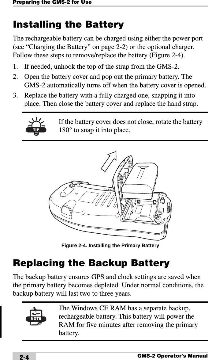 Preparing the GMS-2 for UseGMS-2 Operator’s Manual2-4Installing the BatteryThe rechargeable battery can be charged using either the power port (see “Charging the Battery” on page 2-2) or the optional charger. Follow these steps to remove/replace the battery (Figure 2-4).1. If needed, unhook the top of the strap from the GMS-2.2. Open the battery cover and pop out the primary battery. The GMS-2 automatically turns off when the battery cover is opened.3. Replace the battery with a fully charged one, snapping it into place. Then close the battery cover and replace the hand strap. Figure 2-4. Installing the Primary BatteryReplacing the Backup BatteryThe backup battery ensures GPS and clock settings are saved when the primary battery becomes depleted. Under normal conditions, the backup battery will last two to three years. TIPIf the battery cover does not close, rotate the battery 180° to snap it into place.NOTEThe Windows CE RAM has a separate backup, rechargeable battery. This battery will power the RAM for five minutes after removing the primary battery. 