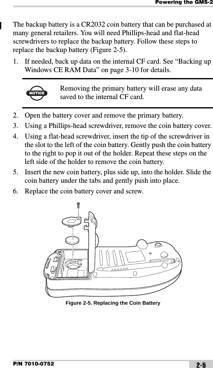 Powering the GMS-2P/N 7010-0752 2-5The backup battery is a CR2032 coin battery that can be purchased at many general retailers. You will need Phillips-head and flat-head screwdrivers to replace the backup battery. Follow these steps to replace the backup battery (Figure 2-5).1. If needed, back up data on the internal CF card. See “Backing up Windows CE RAM Data” on page 3-10 for details. 2. Open the battery cover and remove the primary battery.3. Using a Phillips-head screwdriver, remove the coin battery cover.4. Using a flat-head screwdriver, insert the tip of the screwdriver in the slot to the left of the coin battery. Gently push the coin battery to the right to pop it out of the holder. Repeat these steps on the left side of the holder to remove the coin battery.5. Insert the new coin battery, plus side up, into the holder. Slide the coin battery under the tabs and gently push into place.6. Replace the coin battery cover and screw. Figure 2-5. Replacing the Coin BatteryNOTICE Removing the primary battery will erase any data saved to the internal CF card.