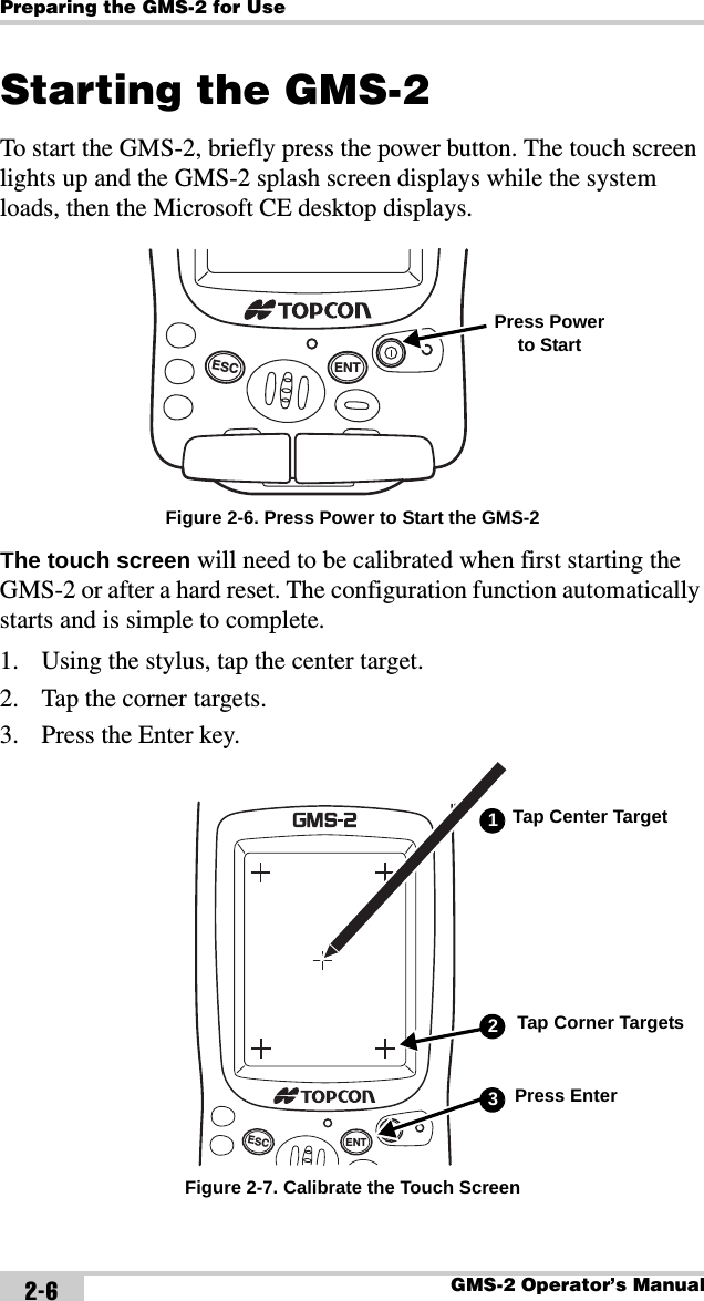 Preparing the GMS-2 for UseGMS-2 Operator’s Manual2-6Starting the GMS-2To start the GMS-2, briefly press the power button. The touch screen lights up and the GMS-2 splash screen displays while the system loads, then the Microsoft CE desktop displays. Figure 2-6. Press Power to Start the GMS-2The touch screen will need to be calibrated when first starting the GMS-2 or after a hard reset. The configuration function automatically starts and is simple to complete.1. Using the stylus, tap the center target.2. Tap the corner targets.3. Press the Enter key. Figure 2-7. Calibrate the Touch ScreenENTESCPress Power to StartENTESCTap Center Target1Tap Corner Targets2Press Enter3