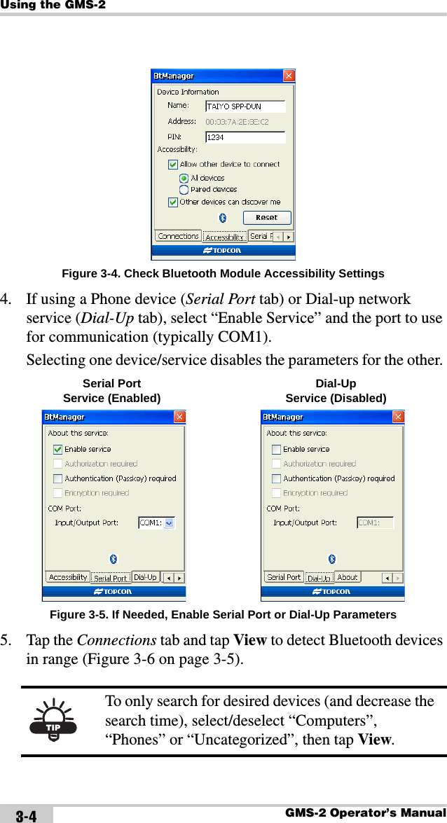 Using the GMS-2GMS-2 Operator’s Manual3-4Figure 3-4. Check Bluetooth Module Accessibility Settings4. If using a Phone device (Serial Port tab) or Dial-up network service (Dial-Up tab), select “Enable Service” and the port to use for communication (typically COM1).Selecting one device/service disables the parameters for the other. Figure 3-5. If Needed, Enable Serial Port or Dial-Up Parameters5. Tap the Connections tab and tap View to detect Bluetooth devices in range (Figure 3-6 on page 3-5). TIPTo only search for desired devices (and decrease the search time), select/deselect “Computers”, “Phones” or “Uncategorized”, then tap View. Serial Port Service (Enabled) Dial-UpService (Disabled)
