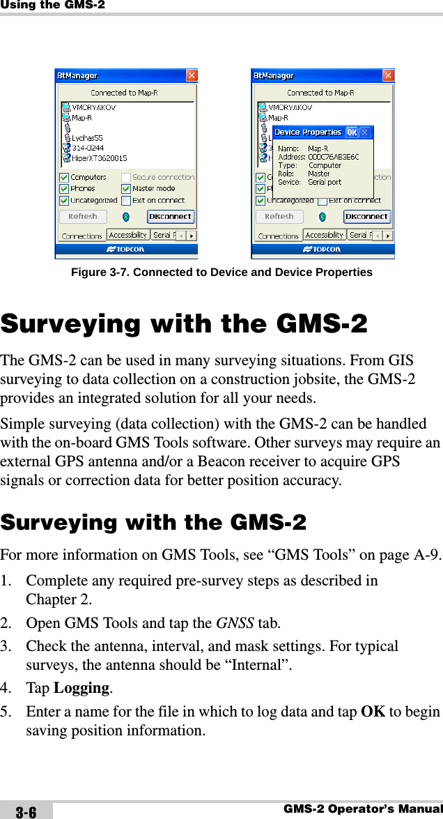 Using the GMS-2GMS-2 Operator’s Manual3-6Figure 3-7. Connected to Device and Device PropertiesSurveying with the GMS-2The GMS-2 can be used in many surveying situations. From GIS surveying to data collection on a construction jobsite, the GMS-2 provides an integrated solution for all your needs.Simple surveying (data collection) with the GMS-2 can be handled with the on-board GMS Tools software. Other surveys may require an external GPS antenna and/or a Beacon receiver to acquire GPS signals or correction data for better position accuracy.Surveying with the GMS-2For more information on GMS Tools, see “GMS Tools” on page A-9.1. Complete any required pre-survey steps as described in Chapter 2.2. Open GMS Tools and tap the GNSS tab.3. Check the antenna, interval, and mask settings. For typical surveys, the antenna should be “Internal”.4. Tap Logging.5. Enter a name for the file in which to log data and tap OK to begin saving position information.
